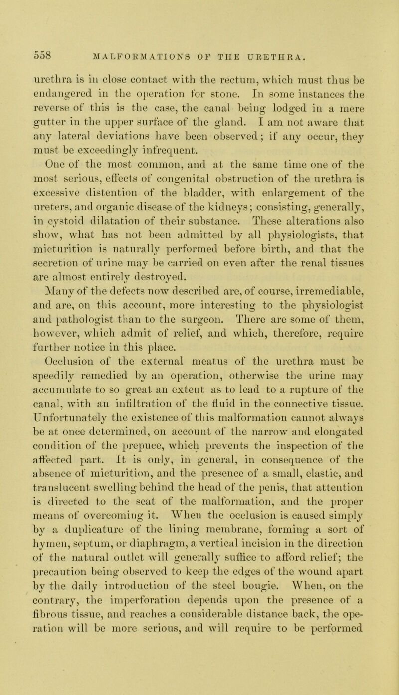 uretlira is in close contact with tlie rectiiin, wijich must thus he endangered in the operation tor stone. In some instances the reverse ot this is the case, the canal being lodged in a mere gutter in the upper surface of the gland. I am not aware that any lateral deviations have been observed; if any occur, they must be exceedingly infrequent. One of the most common, and at the same time one of the most serious, effects of congenital obstruction of the urethra is excessive distention of the bladder, with enlargement of the ureters, and organic disease of the kidneys; consisting, generally, in cystoid dilatation of their substance. These alterations also show, what has not been admitted by all physiologists, that micturition is naturally performed before birth, and that the secretion of urine may be carried on even after the renal tissues are almost entirely destroyed. Many of the defects now described are, of course, irremediable, and are, on tliis account, more interesting to the physiologist and pathologist than to the surgeon. There are some of them, however, which admit of relief, and which, therefore, require further notice in this place. Occlusion of the external meatus of the urethra must be speedily remedied by an operation, otherwise the urine may accumulate to so great an extent as to lead to a rupture of the canal, with an infiltration of the fluid in the connective tissue. Unfortunately the existence of this malformation cannot always be at once determined, on account of the narrow and elongated condition of the prepuce, which prevents the inspection of the affected part. It is only, in general, in consequence of the absence of micturition, and the presence of a small, elastic, and translucent swelling behind the head of the penis, that attention is directed to the seat of the malformation, and the prop>er means of overcoming it. When the occlusion is caused simpl}^ by a duplicature of the lining membrane, forming a sort of hymen, septum, or diaphragm, a vertical incision in the direction of the natural outlet will generally suffice to afford relief; the precaution being observed to keep the edges of the wound apart by the daily introduction of the steel bougie. When, on the contrary, the imperforation depends upon the presence of a fibrous tissue, and reaches a considerable distance back, the ope- ration will be more serious, and will require to be performed