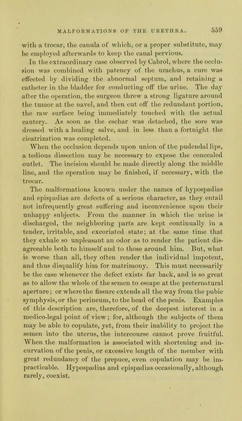 with a trocar, the caniila of which, or a proper substitute, may l)e employed afterwards to keep tlie canal pervious. Ill the extraordinary case observed by Oabrol, where the occlu- sion was combined with patency of the urachus, a cure was effected by dividing the abnormal septum, and retaining a catheter in the bladder for conducting off the urine. The day after the operation, the surgeon threw a strong ligature around the tumor at the navel, and then cut off the redundant portion, the raw surface being immediately touched with the actual cautery. As soon as the eschar was detached, the sore was dressed with a healing salve, and in less than a fortnight the cicatrization was completed. When the occlusion depends upon union of the pudendal lips, a tedious dissection may be necessary to expose the concealed outlet. The incision should be made directly along the middle line, and the operation may be finished, if necessary, with the trocar. The malformations known under the names of hypospadias and epispadias are defects of a serious character, as they entail not infrequently great suffering and inconvenience upon their unhappy subjects. From the manner in which the urine is discharged, the neighboring parts are kept continually in a tender, irritable, and excoriated state; at the same time that they exhale so unpleasant an odor as to render the patient dis- agreeable both to himself and to those around him. But, what is worse than all, they often render the individual impotent, and thus disqualify him for matrimony. This must necessarily be the case whenever the defect exists far back, and is so great as to allow the whole of the semen to escape at the preternatural aperture; or where the fissure extends all the way fVom the pubic symphysis, or the perineum, to the head of the penis. Examples of this description are, therefore, of the deepest interest in a medico-legal point of view ; for, although the subjects of them may be able to copulate, yet, from their inability to project the semen into the uterus, the intercourse cannot prove fruitful. When the malformation is associated with shortenino: and in- curvation of the penis, or excessive length of the member with great redundancy of the prepuce, even copulation may be im- practicable. Hypospadias and epispadias occasioually, although rarely, coexist.