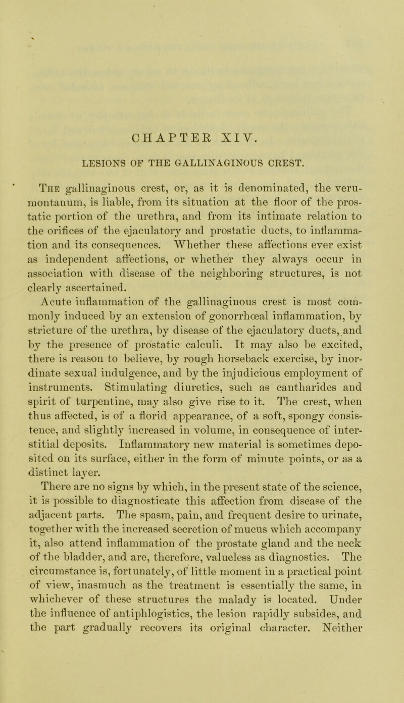 CHAPTER XI Y. LESIONS OF THE GALLINAGINOUS CREST. The gallinagiiions crest, or, as it is denominated, the veru- montaniiin, is liable, from its situation at the floor of the pros- tatic portion of the urethra, and from its intimate relation to the oriflces of the ejaculatory and j>rostatic ducts, to inflamma- tion and its consequences. Whether these affections ever exist as independent affections, or whether they always occur in association with disease of the neighboring structures, is not clearly ascertained. Acute inflammation of the gallinaginous crest is most com- monly induced by an extension of gonorrhoeal inflammation, by stricture of the urethra, by disease of the ejaculatory ducts, and by the presence of prostatic calculi. It may also he excited, there is reason to believe, by rough horseback exercise, by inor- dinate sexual indulgence, and by the injudicious employment of instruments. Stimulating diuretics, such as cantharides and spirit of turpentine, may also give rise to it. The crest, when thus affected, is of a florid appearance, of a soft, spongy consis- tence, and slightly increased in volume, in consequence of inter- stitial deposits. Inflammatory new material is sometimes depo- sited on its surface, either in the form of minute points, or as a distinct layer. There are no signs by which, in the present state of the science, it is possible to diagnosticate this afiection from disease of the adjacent parts. The spasm, pain, and frequent desire to urinate, together with the increased secretion of mucus which accompany it, also attend inflammation of the prostate gland and the neck of the bladder, and are, therefore, valueless as diagnostics. The circumstance is, fortunately, of little moment in a practical point of view, inasmuch as the treatment is essentially the same, in whichever of these structures the malady is located. Under the influence of antiphlogistics, the lesion rapidly subsides, and the }:>art gradually recovers its original character. Xeither