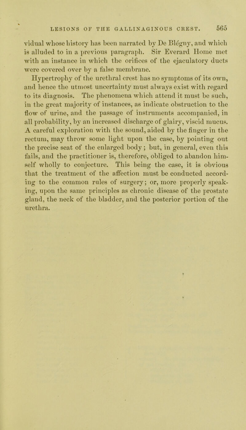 vicinal whose history has been narrated by De Bl(^gny, and wliich is alluded to in a previous paragraph. Sir Everard Home met with an instanee in which the orifices of the ejacnlatory ducts were covered over bv a false membrane. c/ Hypertrophy of tlie urethral crest has no S3^mptoms of its own, and hence the utmost uncertainty must always exist with regard to its diagnosis. The phenomena which attend it must he such, in the great majority of instances, as indicate obstruction to the fiow of urine, and the passage of instruments accompanied, in all probability, by an increased discharge of glairy, viscid mucus. A careful exploration with the sound, aided by the finger in the rectum, may throw some light upon the case, by pointing out the precise seat of the enlarged body; hut, in general, even this fails, and the practitioner is, therefore, obliged to abandon him- self wholly to conjecture. This being the case, it is obvious that the treatment of the affection must be conducted accord- ing to the common rules of surgery; or, more properly speak- ing, upon the same principles as chronic disease of the prostate gland, the neck of the bladder, and the posterior portion of the urethra.