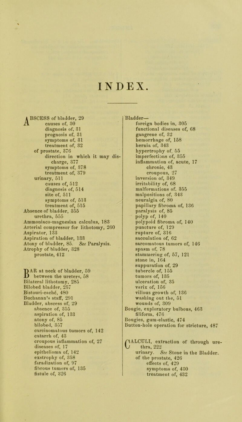 INDEX Abscess of bladder, 29 causes of, 30 diagnosis of, 31 prognosis of, 31 symptoms of, 31 treatment of, 32 of prostate, 376 direction in which it may dis- charge, 377 symptoms of, 378 treatment of, 379 urinary, 611 causes of, 512 diagnosis of, 514 site of, 511 symptoms of, 513 treatment of, 515 Absence of bladder, 355 urethra, 555 Ammoniaco-magnesian calculus, 183 Arterial compressor for lithotomy, 260 Aspirator, 133 Aspiration of bladder, 133 Atony of bladder, 85. See Paralysis. Atrophy of bladder, 328 prostate, 412 Bar at neck of bladder, 59 between the ureters, 58 Bilateral lithotomy, 285 Bilobed bladder, 257 Bistouri-cach6, 480 Buchanan’s staff, 291 Bladder, abscess of, 29 absence of, 355 aspiration of, 133 atony of, 85 bilobe'l, 357 carcinomatous tumors of, 142 catarrh of, 43 croupous inflammation of, 27 diseases of, 17 epithelioma of, 142 exstrophy of, 358 faradization of, 97 fibrous tumors of, 135 Bladder— foreign bodies in, 305 functional diseases of, 68 gangrene of, 32 hemorrhage of, 158 hernia of, 343 hypertrophy of, 55 imperfections of, 355 inflammation of, acute, 17 chronic, 43 croupous, 27 inversion of, 349 irritability of, 68 malformations of. 355 malpositions of, 343 neuralgia of, 80 papillary fibroma of, 136 paralysis of, 85 polyp of, 140 polypoid fibroma of, 140 puncture of, 129 rupture of, 316 sacculation of, 62 sarcomatous tumors of, 146 spasm of, 78 stammering of, 57, 121 stone in, 164 suppuration of, 29 tubercle of, 155 tumors of, 135 ulceration of, 35 varix of, 156 villous growth of, 136 washing out the, 51 wounds of, 309 Bougie, exploratory bulbous, 463 filiform, 476 Bougies, gum-elastic, 474 Button-hole operation for stricture, 487 ALCTJLI, extraction of through ure- thra, 222 urinary. See Stone in the Bladder, of the prostate, 426 effects of, 429 symptoms of, 430