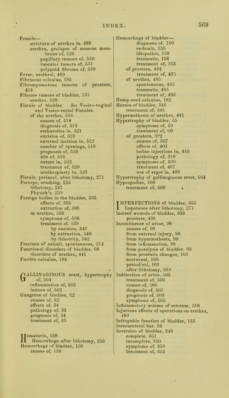 Feniftle— stricture, of urethra in, 488 urethra, prolapse of mucous mem- brane of, 52(i papillary tumors of, 5o0 vascular tumors of, 581 polypoid fibroma of, 530 Fever, urethral, 489 Fibrinous calculus, 185 Fibromyomatous tumors of prostate, 414 Fibrous tumors of bladder, 135 urethra. 528 Fistule of bladder. See Vesico-vaginal and Vesico-rectal Fistules. of the urethra, 510 causes of, 518 diagnosis of, 519 escharotics in. 521 excision of, 523 external incision in, 522 number of openings, 516 prognosis of, 520 site of, 516 suture in, 522 treatment of, 520 urethroplasty in, 523 Fistule, perineal, after lithotomy, 271 Forceps, crushing, 255 lithotomy, 247 Physick’s, 259 Foreign bodies in the bladder, 305 effects of, 305 extraction of, 306 in urethra, 536 symptoms of, 538 treatment of, 539 by excision, 543 by extraction, 540 by lithotrity, 542 Fracture of calculi, spontaneous, 214 Functional disorders of bladder, 68 fiisorders of urethra, 441 Fusible calculus, 184 GALLINAGINDUS crest, hypertrophy of, 564 inflammation of, 563 lesions of, 563 Gangrene of bladder, 32 causes of, 32 effects of, 34 pathology of, 33 prognosis of, 34 treatment of, 35 Hematuria, 158 Hemorrhage after lithotomy, 256 Hemorrhage of bladder, 158 causes of, 158 Hemorrhage of bladder— diagnosis of, 160 endemic, 159 idiopathic, 158 traumatic, 158 treatment of, 163 of prostate, 434 treatment of, 43”) of urethra, 495 spontaneous, 495 traumatic, 495 treatment of, 496 Hemp-seed calculus, 182 Hernia of bladder, 343 treatment of, 345 Hyperoesthesia of urethra, 441 Hypertrophy of bladder, 55 symptoms of, 59 treatment of, 60 of prostate, 392 causes of, 397 effects of. 403 iodine injections in, 410 pathology of, 318 symptoms of, 399 treatment of, 407 use of ergot in, 409 Hypertrophy of gallinaginous crest, 564 Hypospadias, 560 treatment of, 560 « IMPERFECTIONS of bladder, 355 i Impotence after lithotomy, 271 Incised wounds of bladder, 309 prostate, 436 Incontinence of urine, 98 causes of, 98 from external injury, 98 from hyperoesthesia, 99 from inflammation, 99 from paralysis of bladder. 99 from prostatic changes, 103 nocturnal, 100 period’cal, 103 after lithotomy, 268 Infiltration of urine, 505 treatment of, 509 causes of, 506 diagnosis of, 507 prognosis of, 508 symptoms of, 505 Inflammatory oedema of scrotum, 508 Injurious effects of operations on urethra, 489 Infrapubic function of bladder, 133 Interureteral bar, 58 Inversion of bladder, 349 complete, 351 incomplete, 350 symptoms of, 358 treatment of, 353