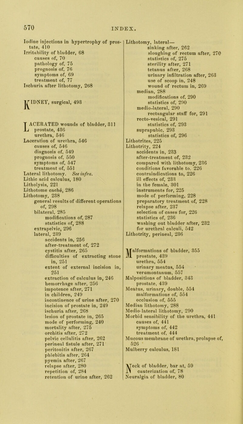 Iodine injections in hypertrophy of pros- tate, 410 Irritability of bladder, 68 causes of, 70 pathology of, 75 prognosis of, 76 symptoms of, 69 treatment of, 77 Ischuria after lithotomy, 268 J^IDNEY, surgical, 493 Lacerated wounds of bladder, 311 prostate, 436 urethra, 546 Laceration of urethra, 546 causes of, 546 dingnosis of, 549 prognosis of, 550 symptoms of, 547 treatment of, 551 Lateral lithotomy. See infra. Lithic acid calculus, 180 Litholysis, 221 Lithotome cache, 286 Lithotomy, 238 general results of different operations of, 298 bilateral, 285 modifications of, 287 statistics of, 288 extrapelvic, 296 lateral, 239 accidents in, 256 after-treatment of, 272 cystitis after, 265 difficulties of extracting stone in, 251 extent of external incision in, 251 extraction of calculus in, 246 hemorrhage after, 256 impotence after, 271 in children, 249 incontinence of urine after, 270 incision of prostate in, 249 ischuria after, 268 lesion of prostate in, 265 mode of performing, 240 mortality after, 275 orchitis after, 272 pelvic cellulitis after, 262 perineal fistule after, 271 peritonitis after, 267 phlebitis after, 264 pyemia after, 267 relapse after, 280 repetition of, 284 retention of urine after, 262 Lithotomy, lateral— sinking after, 262 sloughing of rectum after, 270 statistics of, 275 sterility after, 271 tetanus after, 268 urinary infiltration after, 263 use of scoop in, 248 wound of rectum in, 269 median, 288 modifications of, 290 statistics of, 290 medio-lateral, 290 rectangular staff for, 291 recto-vesical, 291 statistics of, 293 suprapubic, 293 statistics of, 296 Lithotrites, 225 Lithotrity, 224 accidents in, 233 after-treatment of, 232 compared with lithotomy, 236 conditions favorable to. 226 contraindications to, 226 ill effects of, 233 in the female, 301 instruments for, 225 mode of performing, 228 preparatory treatment of, 228 relapse after, 237 selection of cases for, 226 statistics of, 236 washing out bladder after, 232 for urethral calculi, 542 Lithotrity, perineal, 236 Malformations of bladder, 355 prostate, 439 urethra, 554 urinary meatus, 554 verumontanum, 557 Malpositions of bladder, 343 prostate, 439 Meatus, urinary, double, 554 malformations of, 554 occlusion of, 555 Median lithotomy, 288 Medio-lateral lithotomy, 290 Morbid sensibility of the urethra, 441 causes of, 441 symptoms of, 442 treatment of, 444 Mucous membrane of urethra, prolapse of, 526 Mulberry calculus, 181 Neck of bladder, bar at, 59 cauterization of, 78 Neuralgia of bladder, 80