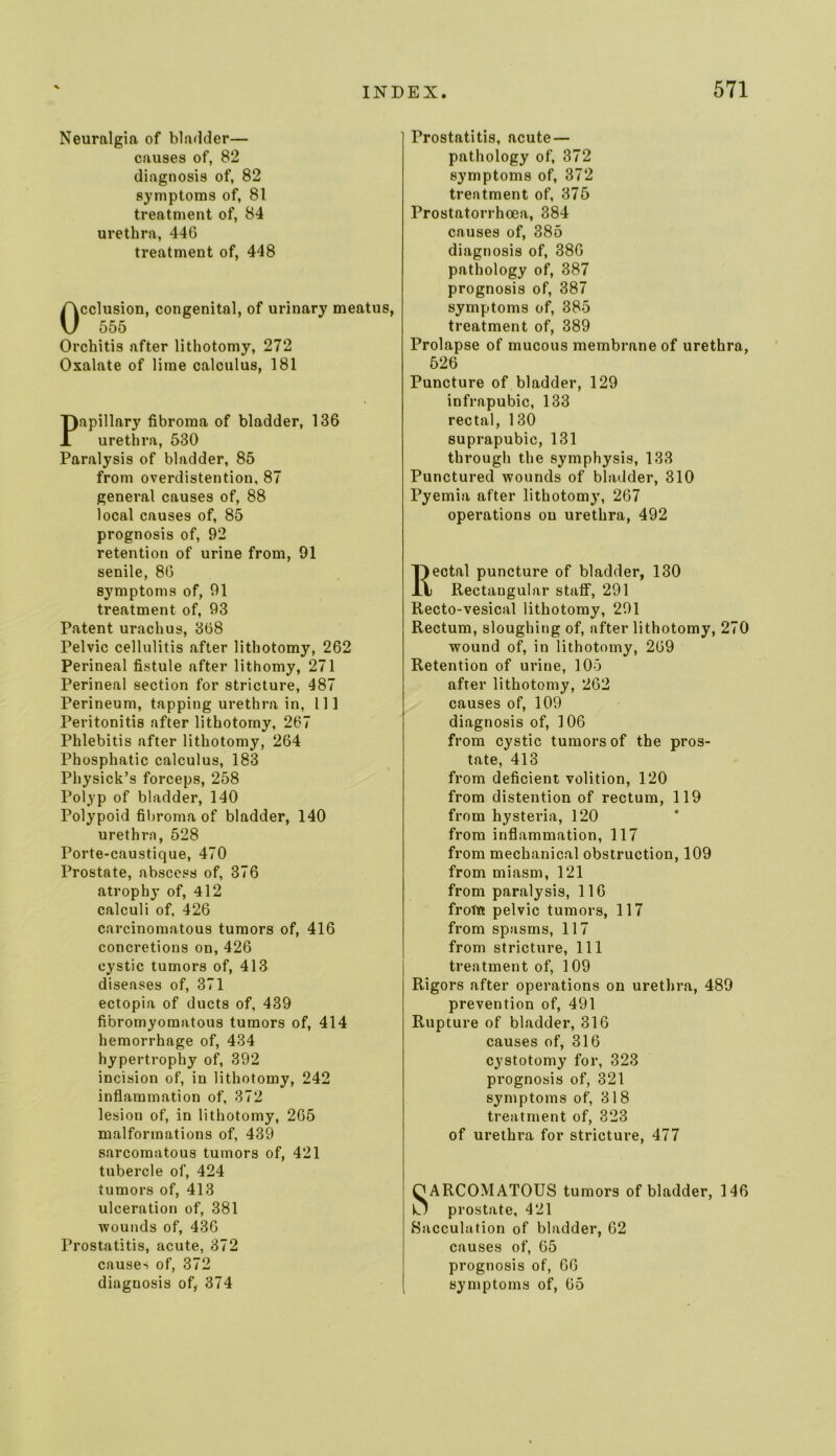 Neuralgia of bladder— causes of, 82 diagnosis of, 82 symptoms of, 81 treatment of, 84 urethra, 446 treatment of, 448 cclusion, congenital, of urinary meatus, 555 Orchitis after lithotomy, 272 Oxalate of lime calculus, 181 Papillary fibroma of bladder, 136 urethra, 530 Paralysis of bladder, 85 from overdistention, 87 general causes of, 88 local causes of, 85 prognosis of, 92 retention of urine from, 91 senile, 86 symptoms of, 91 treatment of, 93 Patent urachus, 368 Pelvic cellulitis after lithotomy, 262 Perineal fistule after lithomy, 271 Perineal section for stricture, 487 Perineum, tapping urethra in, 111 Peritonitis after lithotomy, 267 Phlebitis after lithotomy, 264 Phosphatic calculus, 183 Physick’s forceps, 258 Polyp of bladder, 140 Polypoid fibroma of bladder, 140 urethra, 528 Porte-caustique, 470 Prostate, abscess of, 376 atrophy of, 412 calculi of, 426 carcinomatous tumors of, 416 concretions on, 426 cystic tumors of, 413 diseases of, 371 ectopia of ducts of, 439 fibromyomatous tumors of, 414 hemorrhage of, 434 hypertrophy of, 392 incision of, in lithotomy, 242 inflammation of, 372 lesion of, in lithotomy, 265 malformations of, 439 sarcomatous tumors of, 421 tubercle of, 424 tumors of, 413 ulceration of, 381 wounds of, 436 Prostatitis, acute, 372 causes of, 372 diagnosis of, 374 Prostatitis, acute — pathology of, 372 symptoms of, 372 treatment of, 375 Prostntorrhcea, 384 causes of, 385 diagnosis of, 386 pathology of, 387 prognosis of, 387 symptoms of, 385 treatment of, 389 Prolapse of mucous membrane of urethra, 526 Puncture of bladder, 129 infrapubic, 133 rectal, 130 suprapubic, 131 through the symphysis, 133 Punctured wounds of bladder, 310 Pyemia after lithotomy, 267 operations on urethra, 492 Rectal puncture of bladder, 130 Rectangular staff, 291 Recto-vesical lithotomy, 291 Rectum, sloughing of, after lithotomy, 270 wound of, in lithotomy, 269 Retention of urine, 105 after lithotomy, 262 causes of, 109 diagnosis of, 106 from cystic tumors of the pros- tate, 413 from deficient volition, 120 from distention of rectum, 119 from hysteria, 120 from inflammation, 117 from mechanical obstruction, 109 from miasm, 121 from paralysis, 116 frotn pelvic tumors, 117 from spasms, 117 from stricture. 111 treatment of, 109 Rigors after operations on urethra, 489 prevention of, 491 Rupture of bladder, 316 causes of, 316 cystotomy for, 323 prognosis of, 321 symptoms of, 318 treatment of, 323 of urethra for stricture, 477 OARCOMATOUS tumors of bladder, 146 U prostate, 421 Sacculation of bladder, 62 causes of, 65 prognosis of, 66 symptoms of, 65