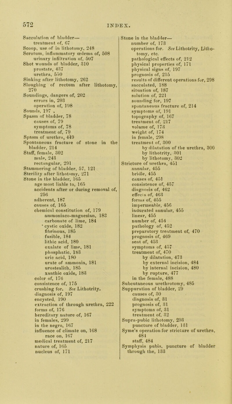 Sacculation of bladder— treatment of, 07 Scoop, use of in lithotomy, 248 Scrotum, inflammatory oedema of, 508 urinary infiltration of, 507 Shot wounds of bladder, 310 prostate, 437 uretlira, 550 Sinkinp: after lithotomy, 262 Sloughing of rectum after lithotomy, 270 Soundings, dangers of, 202 errors in, 203 operation of, 198 Soumls, 197 . Spasm of bladder, 78 causes of, 79 symptoms of, 78 treatment of, 79 Spasm of urethra, 449 Spontaneous fracture of stone in the bladder, 214 Staff, female, 302 male, 243 rectangular, 291 Stammering of bladder, 57. 121 Sterility after lithotomy, 271 Stone in the bladder, 165 age most liable to, 165 accidents after or during removal of, 256 adherent, 187 causes of, 165 chemical constitution of, 179 arnmoniaco-magnesian, 183 carbonate of lime, 184 • cystic oxide, 182 fibrinous, 185 fusible, 184 lithic acid, 180 oxalate of lime, 181 phosphatic, 183 uric acid, 180 urate of ammonia, 181 urostealith, 185 xanthic oxide, 183 color of, 176 consistence of, 175 crushing for. See Lithotrity. diagnosis of, 197 encysted, 190 extraction of through urethra, 222 forms of, 176 hereditary nature of, 167 in females, 299 in the negro, 167 influence of climate on, 168 race on, 167 medical treatment of, 217 nature of, 165 nucleus of, 171 Stone in the bladder— number of, 173 operations for. See Lithotrity, Litho- tomy, etc. pathological effects of, 212 physical properties of, 171 physical signs of, 197 prognosis of, 215 results of different operations for, 298 sacculated, 188 situation of, 187 solutioti of, 221 sounding for, 197 spontaneous fracture of, 214 symptoms of, 191 topography of, 167 treatment of, 217 volume of, 173 weight of, 174 in female, 298 treatment of, 300 by dilatation of the urethra, 300 by lithotrity, 301 by lithotomy, 302 Stricture of urethra, 451 annulai-, 455 bridle, 455 causes of, 451 consistence of, 457 diagnosis of, 462 effects of, 463 forms of, 455 impermeable, 456 indurated annular, 455 linear, 455 number of, 454 pathology of, 452 preparatory treatment of, 470 prognosis of, 469 seat of, 453 symptoms of, 457 treatment of, 470 by dilatation, 473 by external incision, 484 by internal incision, 480 by rupture, 477 in the female, 488 Subcutaneous urethrotomy, 485 Suppuration of bladder, 29 causes of, 30 diagnosis of, 31 prognosis of, 31 symptoms of, 31 treatment of, 32 Supra-pubic lithotomy, 293 puncture of bladder, 131 Syme’s operation for stricture of urethra, 484 staff, 484 Symphysis pubis, puncture of bladder through the, 133