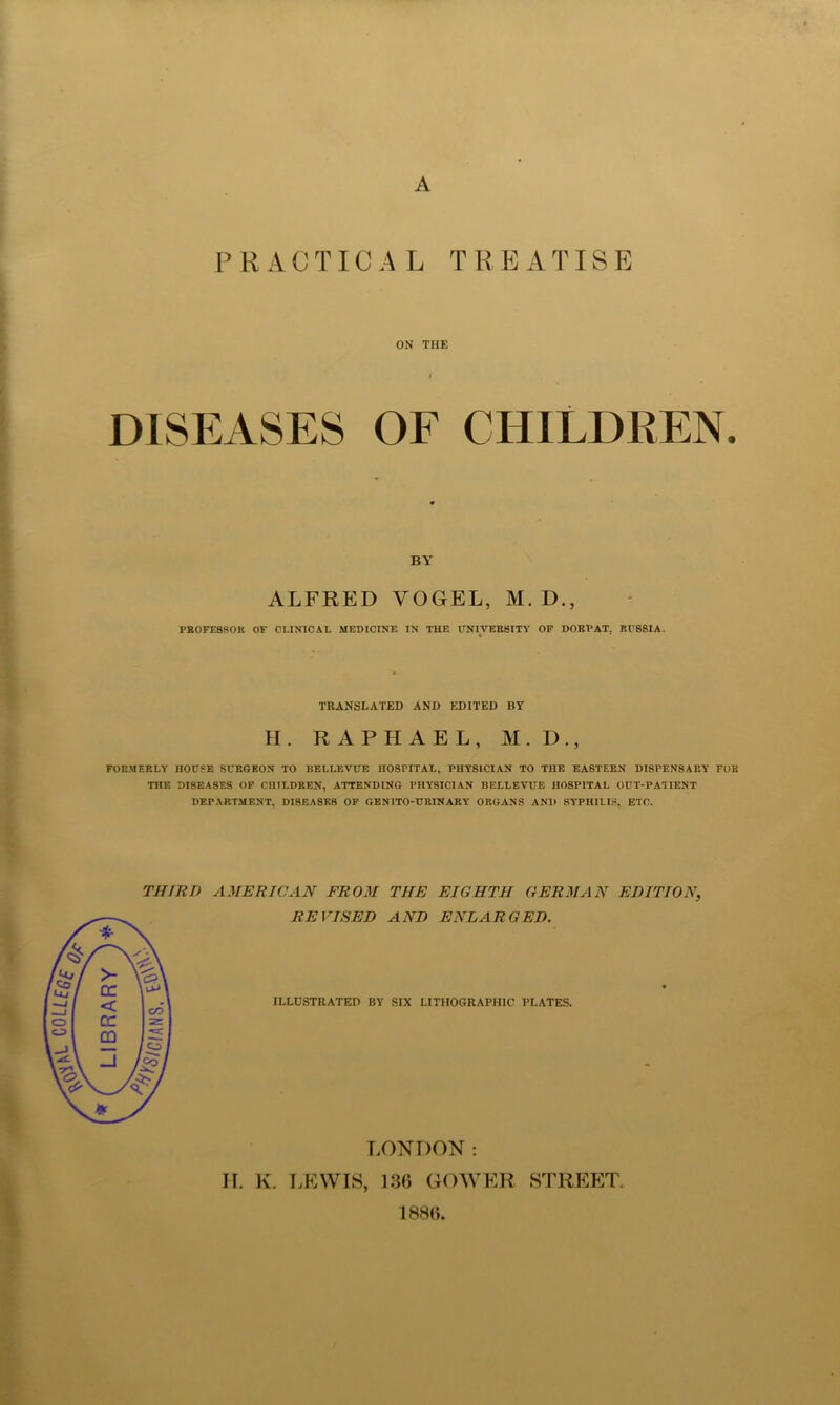 A PRACTICA L T R E A TIS E ON THE DISEASES OE CHILDREN. BY ALFRED VOGEL, M. D., PKOFE8ROK OF CLINICAL MEDICINE IN THE CNIVERBITY OF DOBI'AT, RCBSIA. TRANSLATED AND EDITED BY H. RAPHAEL, M.D., FORMERLY HOUSE SURGEON TO BELLEVUE HOSPITAL, PHYSICIAN TO THE EASTERN DISPENSARY FOR THE DISEASES OF CHILDREN, ATTENDING PHYSICIAN BELLEVUE HOSPITAL OUT-PATIENT DEPARTMENT, DISEASES OF GENITO-URINARY ORGANS AND SYPHILIS, ETC. THIRD AMERICAN FROM THE EIGHTH GERMAN EDITION, REVISED AND ENLARGED. ILLUSTRATED BY SIX LITHOGRAPHIC PLATES. LONDON: II. K. LEWIS, 136 GOWER STRP:p:T, 188(5,