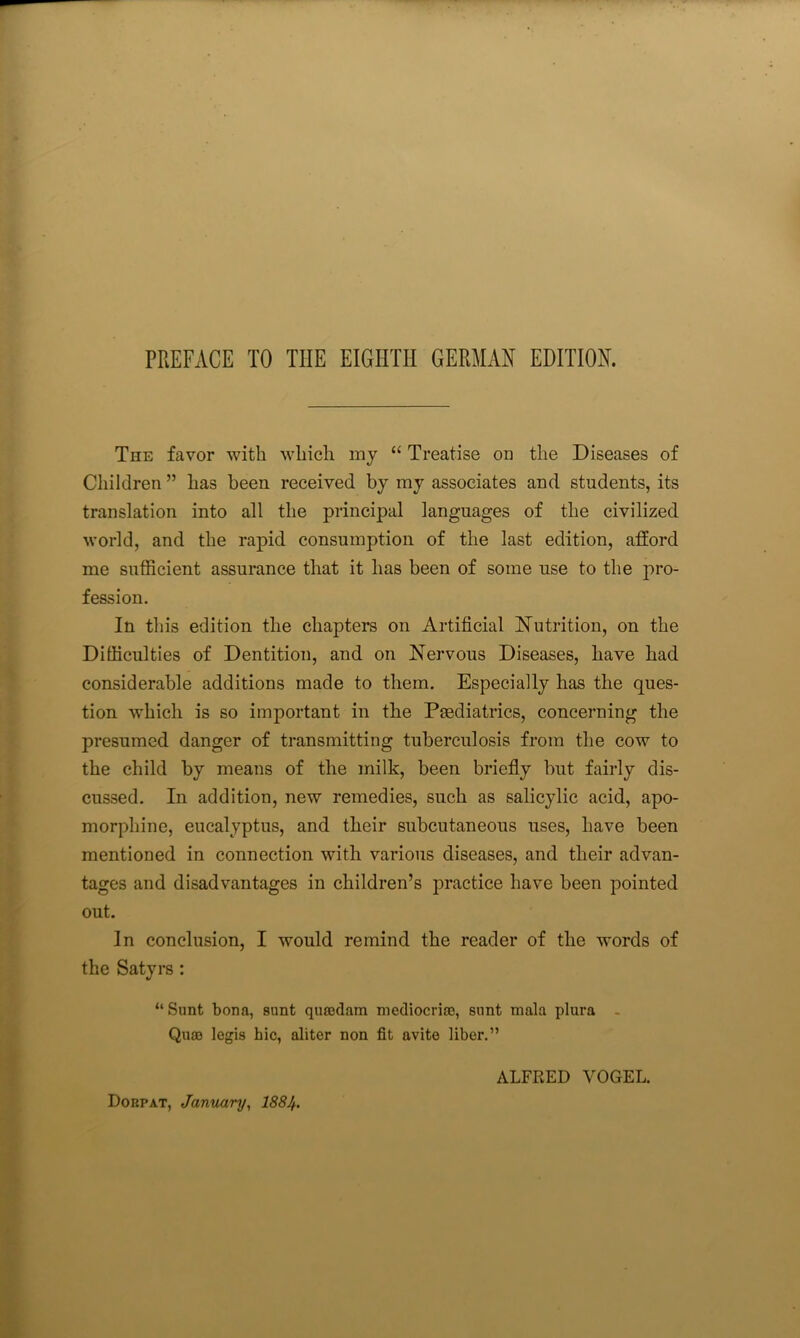 The favor with which inj “ Treatise on the Diseases of Children ” has been received by my associates and students, its translation into all the principal languages of the civilized world, and the rapid consumption of the last edition, afford me sufficient assurance that it has been of some use to the pro- fession. In this edition the chapters on Artificial INutrition, on the Difficulties of Dentition, and on Nervous Diseases, have had considerable additions made to them. Especially has the ques- tion which is so important in the Psediatrics, concerning the presumed danger of transmitting tuberculosis from the cow to the child by means of the milk, been briefly but fairly dis- cussed. In addition, new remedies, such as salicylic acid, apo- morphine, eucalyptus, and their subcutaneous uses, have been mentioned in connection with various diseases, and their advan- tages and disadvantages in children’s practice have been pointed out. In conclusion, I would remind the reader of the words of the Satyrs : “Sunt bona, sunt quajdam mediocriaj, sunt mala plura - Qua) legis hie, aliter non fit avite liber.” Dorpat, January, I884. ALFRED VOGEL.