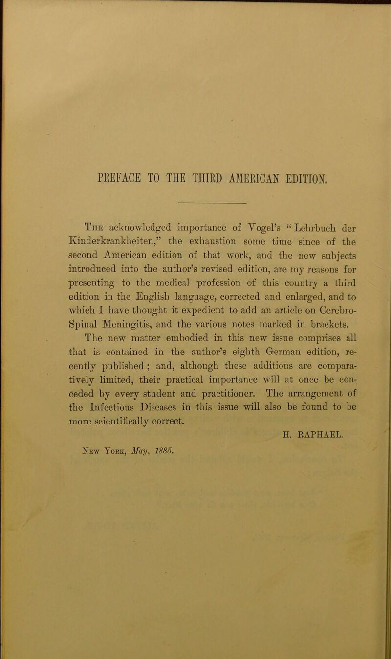 The acknowledged importance of Yogel’s “ Lehrbucli der Kinderkrankheiten,” the exhaustion some time since of the second American edition of that work, and the new subjects introduced into the author’s revised edition, are mj reasons for presenting to the medical profession of this country a third edition in the English language, corrected and enlarged, and to which I have thought it expedient to add an article on Cerebro- Spinal Meningitis, and the various notes marked in brackets. The new matter embodied in this new issue comprises all that is contained in the author’s eighth German edition, re- cently published ; and, although these additions are compara- tively limited, their practical importance will at once be con- ceded by every student and practitioner. The arrangement of the Infectious Diseases in this issue will also be found to be more scientifically correct. H. EAPHAEL.