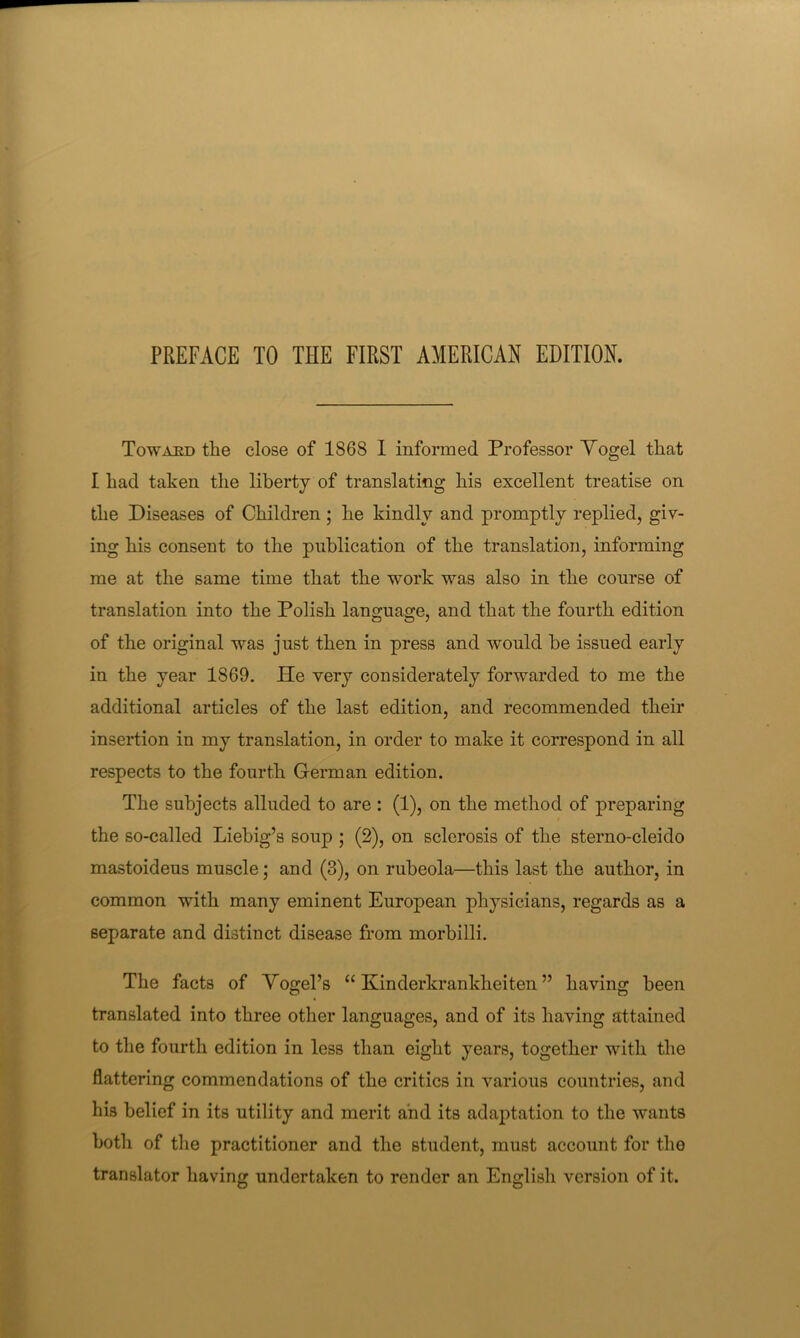 Toward tlie close of 1868 1 informed Professor Yogel that I had taken the liberty of translating his excellent treatise on the Diseases of Children; he kindly and promptly replied, giv- ing his consent to the publication of the translation, informing me at the same time that the work was also in the course of translation into the Polish language, and that the fourth edition of the original was just then in press and would be issued early in the year 1869. He very considerately forwarded to me the additional articles of the last edition, and recommended their insertion in my translation, in order to make it correspond in all respects to the fourth German edition. The subjects alluded to are : (1), on the method of preparing the so-called Liebig’s soup ; (2), on sclerosis of the sterno-cleido mastoideus muscle; and (3), on rubeola—this last the author, in common with many eminent European physicians, regards as a separate and distinct disease from morbilli. The facts of Yogel’s “ Kinderkrankheiten ” having been translated into three other languages, and of its having attained to the fourth edition in less than eight years, together with the flattering commendations of the critics in various countries, and his belief in its utility and merit and its adaptation to the wants both of the practitioner and the student, must account for the translator having undertaken to render an English version of it.