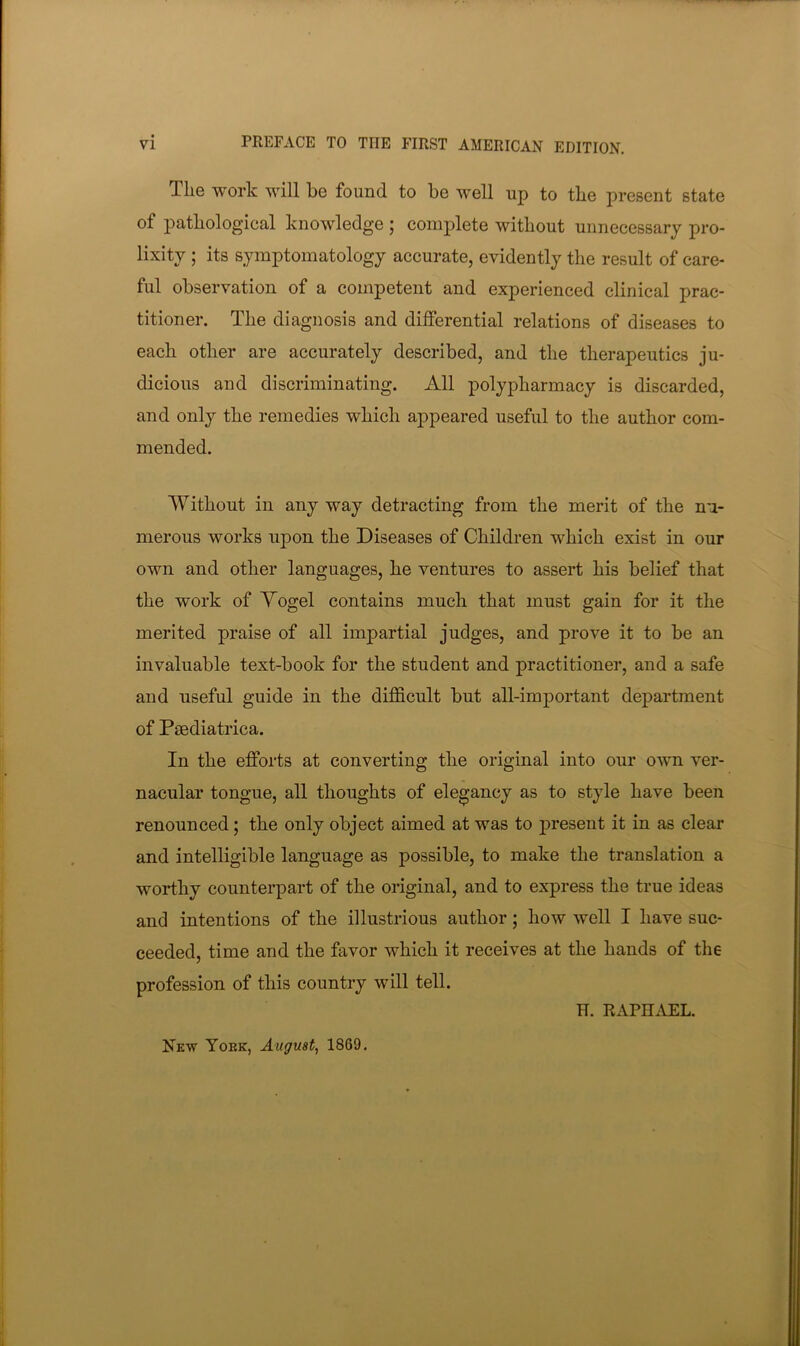 The work will be found to be well up to the present state of pathological knowledge ; complete without unnecessary pro- lixity ; its symptomatology accurate, evidently the result of care- ful observation of a competent and experienced clinical prac- titioner. The diagnosis and differential relations of diseases to each other are accurately described, and the therapeutics ju- dicious and discriminating. All polypharmacy is discarded, and only the remedies which appeared useful to the author com- mended. Without in any way detracting from the merit of the nn- merous works upon the Diseases of Children which exist in our own and other languages, he ventures to assert his belief that the work of Yogel contains much that must gain for it the merited praise of all impartial judges, and prove it to be an invaluable text-book for the student and practitioner, and a safe and useful guide in the difficult but all-important department of Paediatrica. In the efforts at converting the original into our own ver- nacular tongue, all thoughts of elegancy as to style have been renounced; the only object aimed at was to present it in as clear and intelligible language as possible, to make the translation a worthy counterpart of the original, and to express the true ideas and intentions of the illustrious author; how well I have suc- ceeded, time and the favor which it receives at the hands of the profession of this country will tell. H. RAPHAEL. New York, August^ 1869.