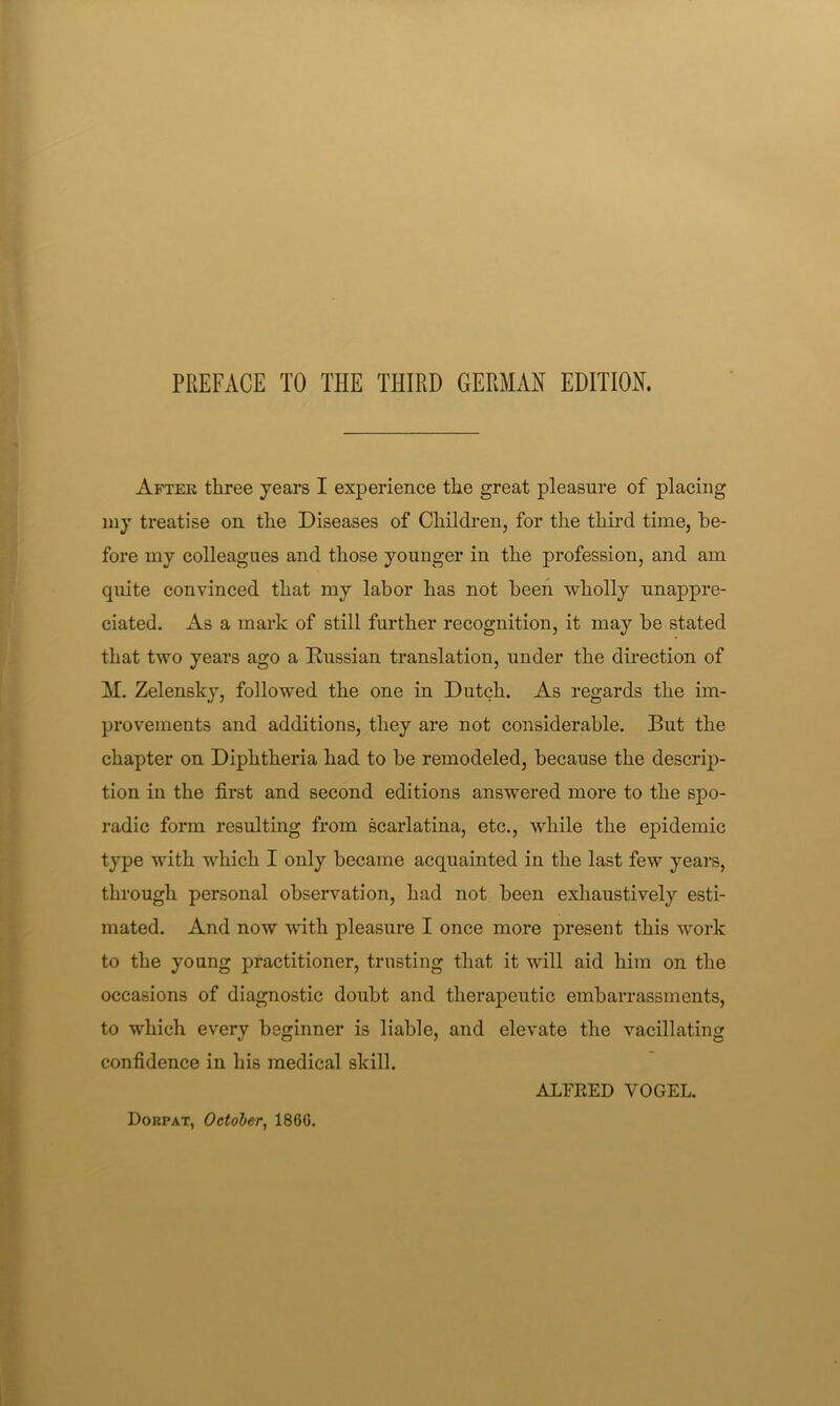 After three years I experience the great pleasure of placing my treatise on the Diseases of Children, for the third time, be- fore my colleagues and those younger in the profession, and am quite convinced that my labor has not been wholly unappre- ciated. As a mark of still further recognition, it may be stated that two years ago a Russian translation, under the direction of M. Zelensky, followed the one in Dutch. As regards the im- provements and additions, they are not considerable. But the chapter on Diphtheria had to be remodeled, because the descrip- tion in the first and second editions answered more to the spo- radic form resulting from scarlatina, etc., while the epidemic type with which I only became acquainted in the last few years, through personal observation, had not been exliaustively esti- mated. And now with pleasure I once more present this work to the young practitioner, trusting that it will aid him on the occasions of diagnostic doubt and therapeutic embarrassments, to which every beginner is liable, and elevate the vacillating confidence in his medical skill. ALFRED VOGEL. Dorpat, October^ I860.
