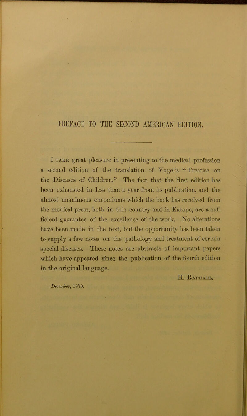 I TAKE great pleasure in presenting to the medical profession a second edition of the translation of Yogel’s “ Treatise on the Diseases of Children.” The fact that the first edition has been exhausted in less than a year from its publication, and the almost unanimous encomiums which the book has received from the medical press, both in this country and in Europe, are a suf- ficient guarantee of the excellence of the work. INo alterations have been made in the text, but the opportunity has been taken to supply a few notes on the pathology and treatment of certain special diseases. Tliese notes are abstracts of important papers which have appeared since the publication of the fourth edition in the original language. n. Raphael. Decembei', 1870.