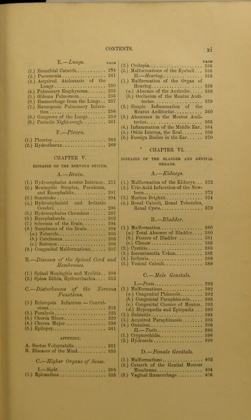 XI E. —Lungs, page (1.) Eronchial Catarrh 2.^4 (2.) Pneumonia 241 (3.) Acquired Atelectasis of the Lungs 260 (4.) Pulmonary Emphysema 253 to.) OOdema Pulmonura 255 (6.) Ilsemorrhage from the Lungs.. 267 (7.) Hiemoptoic Pulmonary Infarc- tion 268 (8.) Gangrene of the Lungs 25y (9.) Periodic Night-cough 261 F. —Pleura. (1.) Pleurisy 262 (2.) Hydrothorax 269 CHAPTER V. DISEASES OF THE NERVOUS SYSTEM. A.—Brain. PAGE (2.) Cyclopia 356 (3.) Malformations of the Eyeball... 356 II.—Heanng 358 (1.) Malformation of the Organ of Hearing 358 (a.) Absence of the Auriculas 358 (6.) Occlusion of the Meatus Audi- torius 369 (2.) Simple Inflammation of the Meatus Auditorius 360 (3.) Abscesses in the Meatus Audi- torius 363 (4.) Inflammation of the Middle Ear. 364 (5.) Otitis Interna, the Real 366 (6.) Foreign Bodies in the Ear...... 370 ' CHAPTER VI. DISEASES OF THE BLADDER AND GENITAL ORGANS. A.—Kidneys. (1.) Hydrocephalus Acutus Internus. 271 (2.) Meningitis Simplex, Purulenta, and Encephalitis 291 (3.) Sunstroke 294 (-L) Hydrocephaloid and Irritatio Cerebri 295 (5.) Hydrocephalus Chronicus 297 (6.) Encephaloccle 302 (7.) Sclerosis of the Brain 304 (8.) Neoplasms of the Brain 304 (a.) Tubercle 305 (6.) Carcinoma 306 (c.) Entozoae 306 (9.) Congenital Malformations 307 B.—Diseases of the Spinal Cord and Membranes. (1.) Malformation of the Kidneys... 372 (2.) Uric-Acid Infarction of the New- born 372 ■ (3.) Morbus Brightii 374 (4.) Renal Calculi, Renal Tubercles, Renal Cysts 379 B.—Bladder. (1.) Malformation 380 (a.) Total Absence of Bladder.. .. 380 (6.) Fissure of Bladder 381 (c.) Cloac® ; ; 383 (2.1 Cystitis 383 (3.) Incontinentia Urinm 386 I (4.) Ischuria 388 (5.) Vesical Calculi 389 (1.) Spinal Meningitis and M)’elitis.. 308 (2.) Spina Bifida, Hydrorrhachia. .. . 312 C.—Disturbances of the Nervous Functions. (1.) Eclampsia Infantum — Convul- sions 315 (2.) Paralysis 323 (3.) Chorea .Minor 329 (4.) Chorea Major 338 (6.) Epilep.sy 341 APrENDI.X. A. Suctus Voluptabilis 361 B. Diseases of the Mind 353 C.—Male Genitals. I. —Penis 892 (1.) Malformations 392 (a.) Congenital Phimosis 892 b. ) Congenital Paraphimosis 393 c. ) Congenital Closure of Meatus. 893 (rf.) Hypospadia and Epispadia ... 393 (2.) Balanitis T.. 394 (3.) Acquired Paraphimosis 396 (4.) Onanism 396 II. —Testis 898 (1.) Cryptorchidia 398 (2.) Hydrocele 399 D.—Female Genitals. C.—Higher Organs of Sense. 1.—Sight 355 (1.1 Malformations 402 (2.) Catarrh of the Genital Mucous Membrane 404