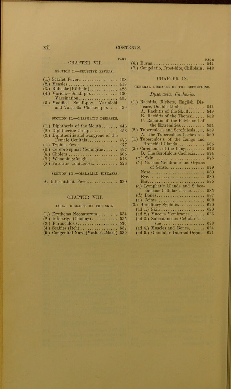 PAGK CHAPTER VII. SECTION I.—ERUPTIVE FEVERS. (1.) Scarlet Fever 408 (2.) Measles 418 (3.j Rubeolee (Rotheln) 428 (4.) Variola—Small-pox 430 Vaccination 433 (5.) Modified Small-pox, Varioloid and Varicella, Chicken-pox.... 439 SECTION II.—MIASMATIC DISEASES. (1.) Diphtheria of the Mouth 446 (2.) Diphtheritic Croup 463 (3.) Diphtheritis and Gangrene of the Female Genitals 476 (4.) Typhus Fever 477 (5.) Cerebro-spinal Meningitis 497 (6.) Cholera 505 (7.) Whooping-Cough 613 (8.) Parotitis Contagiosa 626 SECTION III.—MALARIAL DISEASES. A. Intermittent Fever 630 CHAPTER VIII. LOCAL DISEASES OF THE SKIN. (1.) Erythema Neonatorum 634 (2.) Intertrigo (Chafing) 636 (3.) Furunculosis 636 (4.) Scabies (Itch) 637 (6.) Congenital Naevi (Mother’s-Maik) 639 PAOB (6.) Bums 641 (7.) Congelatio, Frost-bite, Chilblain. 642 CHAPTER IX. GENERAL DISEASES OF THE SECRETIONS. LyscrasicB, CachexicR. (1.) Rachitis, Rickets, English Dis- ease, Double Limbs 644 A. Rachitis of the Skull 649 B. Rachitis of the Thorax 652 C. Rachitis of the Pelvis and of the Extremities 664 (2.) Tuberculosis and Scrofulosis.... 669 A. The Tuberculous Cachexia.. 660 (1.) Tuberculosis of the Lungs and Bronchial Glands 665 (2.) Carcinoma of the Lungs 672 B. The Scrofulous Cachexia.... 674 (a.) Skin 676 {b.) Mucous Membrane and Organs of Sense 679 Nose 680 Eye 680 Ear 686 (c.) Lymphatic Glands and Subcu- taneous Cellular Tissue 685 {d) Bones 687 (e.) Joints 602 (3.) Hereditary Syphilis 620 (ad 1.) Skin 620 (ad 2.) Mucous Membranes 623 (ad 3.) Subcutaneous Cellular Tis- sue 623 (ad 4.) Muscles and Bones 624 (ad 6.) Glandular Internal Organs. 624