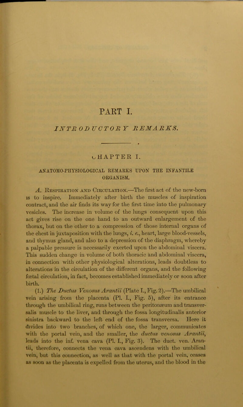 INTE OB UGTOE T EEMAEKS. oHAPTER I. anatomo-physiological remarks upon the infantile ORGANISM. A. Respiration and Circulation.—The first act of the new-born IS to inspire. Immediately after birth the muscles of inspiration contract, and the air finds its way for the first time into the pulmonary vesicles. The increase in volume of the lungs consequent upon this act gives rise on the one hand to an outward enlargement of the thorax, but on the other to a compression of those internal organs of the chest in juxtaposition with the lungs, i. e., heart, large blood-vessels, and thymus gland, and also to a depression of the diaphragm, whereby a palpable pressure is necessarily exerted upon the abdominal viscera. This sudden change in volume of both thoracic and abdominal viscera, in connection with other physiological alterations, leads doubtless to alterations in the circulation of the different organs, and the following foetal circulation, in fact, becomes established immediately or soon after birth. (1.) The Buctics Venosus Arantii (Plate I., Fig. 2).—The umbilical vein arising from the placenta (PI. L, Fig. 5), after its entrance through the umbilical ring, runs between the peritonaeum and trunsver- salis muscle to the liver, and through the fossa longitudinalis anterior sinistra backward to the left end of the fossa transversa. Here it divides into two branches, of which one, the larger, communicates with the portal vein, and the smaller, the ductus vejiosus Arantii^ leads into the inf. vena cava (PI. I., Fig. 3). The duct. ven. Aran- tii, therefore, connects the vena cava ascendens with the umbilical vein, but this connection, as well as that with the portal vein, ceases as soon as the placenta is expelled from the uterus, and the blood in the