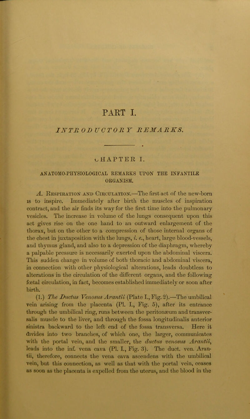 IJSFTE OD UCTOR Y REMARKS, oHAPTER I. anatomo-physiological remarks upon the infantile ORGANISM. A. Respiratiojt axd Circulation.—The first act of the new-bom IS to inspire. Immediately after birth the muscles of inspiration contract, and the air finds its way for the first time into the pulmonary vesicles. The increase in volume of the lungs consequent upon this act gives rise on the one hand to an outward enlargement of the thorax, but on the other to a compression of those internal organs of the chest in juxtaposition with the lungs, ^. e., heart, large blood-vessels, and thymus gland, and also to a depression of the diaphragm, whereby a palpable pressime is necessarily exerted upon the abdominal viscera. This sudden change in volume of both thoracic and abdominal viscera, in connection with other physiological alterations, leads doubtless to alterations in the circulation of the different organs, and the following foetal circulation, in fact, becomes established immediately or soon after birth. (1.) The Ductus Yenosus Arantii (Plate I., Fig. 2).—The umbilical vein arising from the placenta (PI. I., Fig. 5), after its entrance through the umbilical ring, runs between the peritonaeum and transver- salis muscle to the liver, and through the fossa longitudinalis anterior sinistra backward to the left end of the fossa transversa. Here it divides into two branches, of whicli one, the larger, communicates with the portal vein, and the smaller, the ductus venosus Arantii, leads into the inf. vena cava (PI. I., Fig. 3). The duct. ven. Aran- tii, therefore, connects the vena cava ascendens with the umbilical vein, but this connection, as well as that with the portal vein, ceases as soon as the placenta is expelled from the uterus, and the blood in the