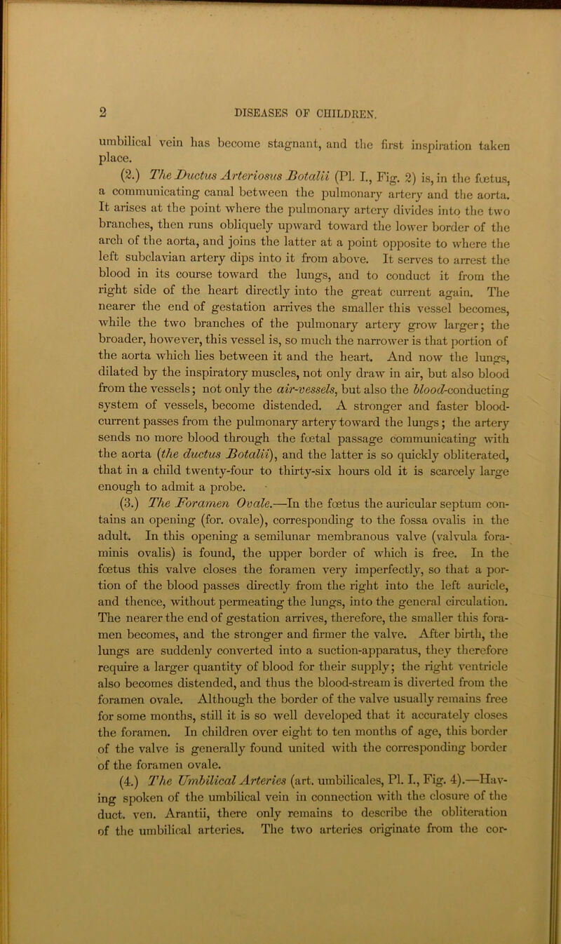 umbilical vein has become stagnant, and the first inspii-ation taken place. (2.) The Ductus Arteriosus JBotaUi (PL I., Fig. 2) is, in the Fetus, a communicating canal between the pulmonary artery and the aorta. It arises at the point where the pulmonary artery divides into the two branches, then runs obliquely upward toward the lower border of the arch of the aorta, and joins the latter at a point opposite to where the left subclavian artery dips into it from above. It serves to arrest the blood in its course toward the lungs, and to conduct it from the right side of the heart directly into the great current again. The nearer the end of gestation arrives the smaller this vessel becomes, while the two branches of the pulmonary artery grow larger; the broader, however, this vessel is, so much the narrower is that portion of the aorta wliich lies between it and the heart. And now the luno-s, dilated by the inspiratory muscles, not only draw in air, but also blood from the vessels; not only the air-vessels, but also the 5^oo(^conducting system of vessels, become distended. A stronger and faster blood- current passes from the pulmonary artery toward the lungs; the arterj’’ sends no more blood through the foetal passage communicating with the aorta {the ductus Dotalii), and the latter is so quickly obliterated, that in a child twenty-four to thirty-six hours old it is scarcely large enough to admit a j^robe. (3.) The Foramen Ovale.—In the foetus the auricular septum con- tains an opening (for. ovale), corresponding to the fossa ovalis in the adult. In this opening a semilunar membranous valve (valvula fora- minis ovalis) is found, the upper border of which is free. In the foetus this valve closes the foramen very imperfectly, so that a por- tion of the blood passes directly from the right into the left auricle, and thence, without permeating the lungs, into the general circulation. The nearer the end of gestation arrives, therefore, the smaller this fora- men becomes, and the stronger and Jfirmer the valve. After birth, the lungs are suddenly converted into a suction-apparatus, they therefore require a larger quantity of blood for their supply; the right ventricle also becomes distended, and thus the blood-stream is diverted from tlie foramen ovale. Although the border of the valve usually remains free for some months, still it is so well developed that it accurately closes the foramen. In children over eight to ten months of age, this border of the valve is generally found united with the corresponding border of the foramen ovale. (4.) The Umbilical Arteries (art. umbilicales, PI. I., Fig. 4).—Hav- ing spoken of the umbilical vein in connection with the closure of the duct. ven. Arantii, there only remains to describe the oblitenition of the umbilical arteries. The two arteries originate from the cor-