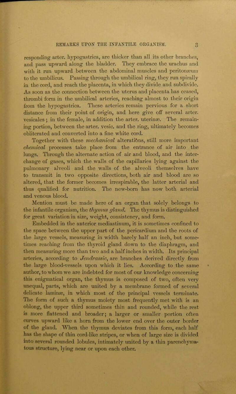 responding arter. liypogastrica, are thicker than all its other branches, and pass upward along the bladder. Tliey embrace the urachus and with it run upward between the abdominal muscles and peritongeum to the umbilicus. Passing through the umbilical ring, they run spirally in the cord, and reach the placenta, in which they divide and subdivide. As soon as the connection between the uterus and placenta has ceased, thrombi form in the umbilical arteries, reaching almost to their origin from the hypogastrica. These arteries remain pervious for a short distance from their point of origin, and here give off several arter. vesicales ; in the female, in addition the arter. uterinse. The remain- ing portion, between the arter. vesic. and the ring, ultimately becomes obliterated and converted into a fine white cord. Together with these mechanical alterations, still more important chemical processes take place from the entrance of air into the lungs. Through the alternate action of air and blood, and the inter- change of gases, which the walls of the capillaries lying against the pulmonary alveoli and the walls of the alveoli themselves have to transmit in two opposite directions, both air and blood are so altered, that the former becomes irrespirable, the latter arterial and thus qualified for nutrition. The new-born has now both arterial and venous blood. Mention must be made here of an organ that solely belongs to the infantile organism, the thymus gland. The thymus is distinguished for great variation in size, weight, consistency, and form. Embedded in the anterior mediastinum, it is sometimes confined to the space between the upper part of the pericardium and the roots of the large vessels, measiming in width barely half an inch, but some- times reaching from the th}rroid gland down to the diaphragm, and then measuring more than two and a half inches in width. Its principal arteries, according to Jendrassic^ are branches derived directly from the large blood-vessels upon which it lies. According to the same author, to whom we are indebted for most of our knowledge concerning this enigmatical organ, the thymus is composed of two, often very unequal, parts, which are united by a membrane formed of several delicate laminae, in which most of the principal vessels terminate. The form of such a thymus moiety most frequently met with is an oblong, the upper third sometimes thin and rounded, while the rest is more flattened and broader; a larger or smaller portion often curves upward like a horn from the lower end over the outer border of the gland. When the thymus deviates from this fonn, each half has the shape of thin cord-like stripes, or when of large size is divided into several rounded lobules, intimately imited by a thin parenchyma- tous structure, lying near or upon each other.