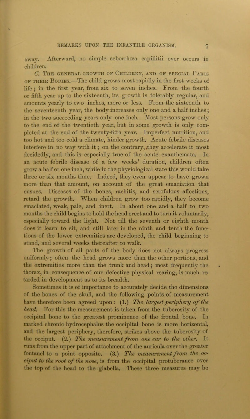 UAvay. Afterward, no simple seborrhoea capillitii ever occurs in cliildren. C. Tue general growth of Children, and op special Parts OF THEIR Bodies.—Tlie child grows most rapidly in the first weeks of life; in the first year, from six to seven inches. From the fourth or fifth year up to the sixteenth, its growth is tolerably regular, and amounts yearly to tAvo inches, more or less. From the sixteenth to the seventeenth year, the body increases only one and a half inches; in the two succeeding years only one inch. Most persons groAV only to the end of the twentieth year, but in some growth is only com- pleted at the end of the twenty-fifth year. Imperfect nutrition, and too hot and too cold a climate, hinder growth. Acute febrile diseases interfere in no way with it; on the contrary, ,they accelerate it most decidedly, and this is especially true of the acute exanthemata. In an acute febrile disease of a foAV weeks’ duration, children often grow a half or one inch, while in the physiological state this w’^ould take three or six months time. Indeed, they even appear to have grown more than that amount, on account of the great emaciation that ensues. Diseases of the bones, rachitis, and scrofulous affections, retard the growth. When children grow too rapidly, they become emaciated, weak, pale, and inert. In about one and a half to two months the child begins to hold the head erect and to turn it voluntarily, especially toward the light. Not till the seventh or eighth month does it learn to sit, and still later in the ninth and tenth the func- tions of the lower extremities are developed, the child beginning to stand, and several weeks thereafter to walk. The groAvth of all parts of the body does not always progress uniformly; often the head grows more than the other portions, and the extremities more than the trunk and head; most frequently the thorax, in consequence of our defective physical rearing, is much rev tarded in development as to its breadth. Sometimes it is of importance to accurately decide the dimensions of the bones of the skuU, and the foUoAving points of measurement have therefore been agreed upon: (1.) The largest periphery of the head. For this the measurement is taken from the tuberosity of the occipital bone to the greatest prominence of the frontal bone. In marked chronic hydrocephalus the occipital bone is more horizontal, and the largest periphery, therefore, strikes above the tuberosity of the occiput. (2.) I'lie measurement from one ear to the other. It runs from the upper part of attachment of the auricula over the greater fontanel to a point opposite. (3.) The measurement from the 00 cijp.it to the root of the nose^ is from the occipital protuberance over the top of the head to the glabella. These three measures may be