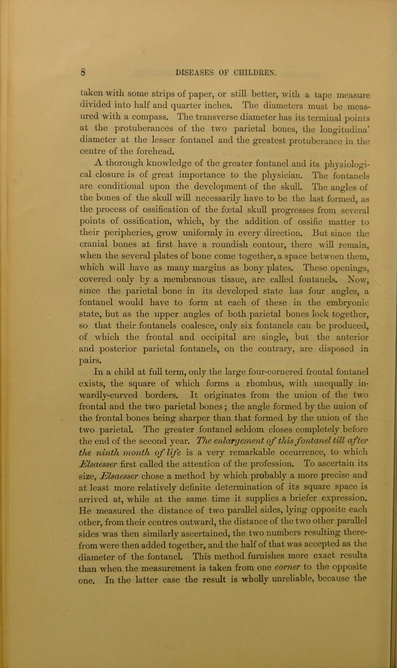 taken with some strips of paper, or still better, with a tape measure divided into half and quarter inches. The diameters must be meas- ured with a compass. The transverse diameter has its terminal points at the protuberances of the two parietal bones, the longitudiria’ diameter at the lesser fontanel and the greatest protuberance in the centre of the forehead. A thorough knowledge of the greater fontanel and its physiologi- cal closure is of great importance to the physician. The fontanels are conditional upon the development of the skull. The angles of the bones of the skull will necessarily have to be the last formed, as the process of ossification of the foetal skuU progresses from several points of ossification, which, by the addition of ossific matter to their peripheries, grow uniformly in every direction. But since the cranial bones at first have a roundish contour, there wiU remain, when the several plates of bone come together, a space between them, which will have as many margins as bony plates. These openings, covered only by a membranous tissue, are called fontanels. Kow, since the parietal bone in its developed state has four angles, a fontanel would have to form at each of these in the embryonic state, but as the upper angles of both parietal bones lock together, so that their fontanels coalesce, only six fontanels can be produced, of which the frontal and occipital are single, but the anterior and posterior parietal fontanels, on the contrary, are disposed in pairs. In a child at full term, only the large four-cornered frontal fontanel exists, the square of which forms a rhombus, with unequally in- wardly-curved borders. It originates from the union of the two frontal and the two parietal bones; the angle formed by the union of the frontal bones being sharper than that formed by the union of the two parietal. The greater fontanel seldom closes completely before the end of the second year. The enlargement of this fontanel till after the ninth month of life is a very remarkable occurrence, to which Elsaesser first called the attention of the profession. To ascertain its size, Elsaesser chose a method by which probably a more precise and at least more relatively definite determination of its square space is arrived at, while at the same time it supplies a briefer expression. He measured the distance of two parallel sides, lying opposite each other, from their centres outward, the distance of the two other parallel sides was then similarly ascertained, the two numbers resulting there- from were thefi added together, and the half of that was accepted as the diameter of the fontanel. This method furnishes more exact results than when the measurement is taken from one corner to the opposite one. In the latter case the result is wholly unreliable, because the