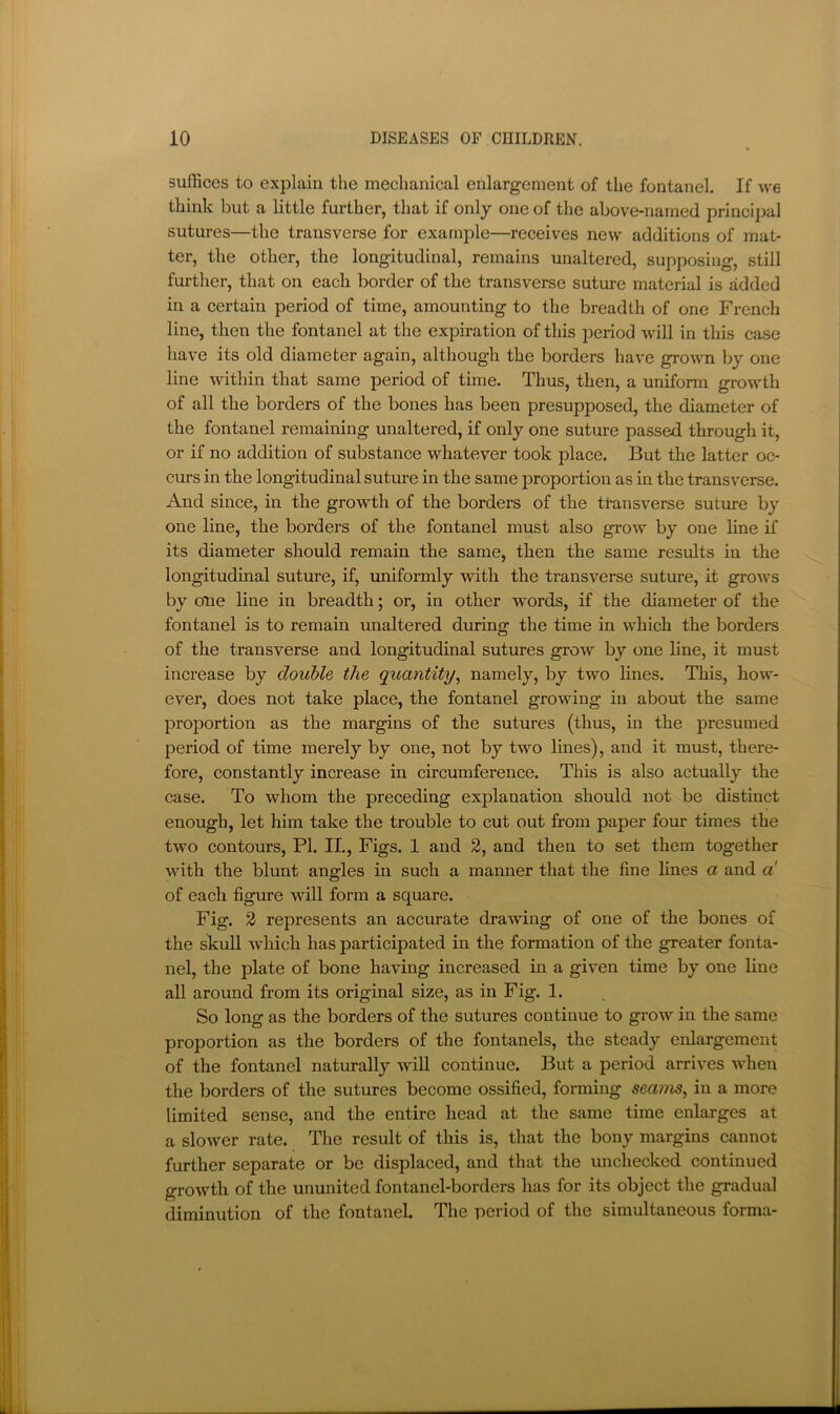 suffices to explain the mechanical enlargement of the fontanel. If we think but a little further, that if only one of the above-named principal sutures—the transverse for example—receives new additions of mat- ter, the other, the longitudinal, remains unaltered, supposing, still further, that on each border of the transverse suture material is added in a certain period of time, amounting to the breadth of one French line, then the fontanel at the expiration of this period will in this case have its old diameter again, although the borders have grown by one line within that same period of time. Thus, then, a uniform growth of all the borders of the bones has been presupposed, the diameter of the fontanel remaining unaltered, if only one suture passed through it, or if no addition of substance whatever took place. But the latter oc- curs in the longitudinal suture in the same proportion as in the transverse. And since, in the growth of the borders of the ttansverse suture by one line, the borders of the fontanel must also grow by one line if its diameter should remain the same, then the same results in the longitudinal suture, if, uniformly with the transverse suture, it groAvs by one line in breadth; or, in other words, if the diameter of the fontanel is to remain unaltered diiring the time in which the borders of the transverse and longitudinal sutures grow by one line, it must increase by double the quantity^ namely, by two lines. This, how- ever, does not take place, the fontanel growing in about the same proportion as the margins of the sutures (thus, in the presumed period of time merely by one, not by two lines), and it must, there- fore, constantly increase in circumference. This is also actually the case. To whom the preceding explanation should not be distinct enough, let him take the trouble to cut out from paper four times the two contours, PI. II., Figs. 1 and 2, and then to set them together with the blunt angles in such a manner that the fine lines a and «' of each figure will form a square. Fig. 2 represents an accurate drawing of one of the bones of the skull Avhich has participated in the formation of the greater fonta- nel, the plate of bone having increased in a given time by one line all around from its original size, as in Fig. 1. So long as the borders of the sutures continue to groAV in the same proportion as the borders of the fontanels, the steady enlargement of the fontanel naturally Avill continue. But a period arrives when the borders of the sutures become ossified, forming seams, in a more limited sense, and the entire head at the same time enlarges at a slower rate. The result of this is, that the bony margins cannot further separate or be displaced, and that the unchecked continued growth of the ununited fontanel-borders has for its object the gradual diminution of the fontanel. The period of the simultaneous forma-