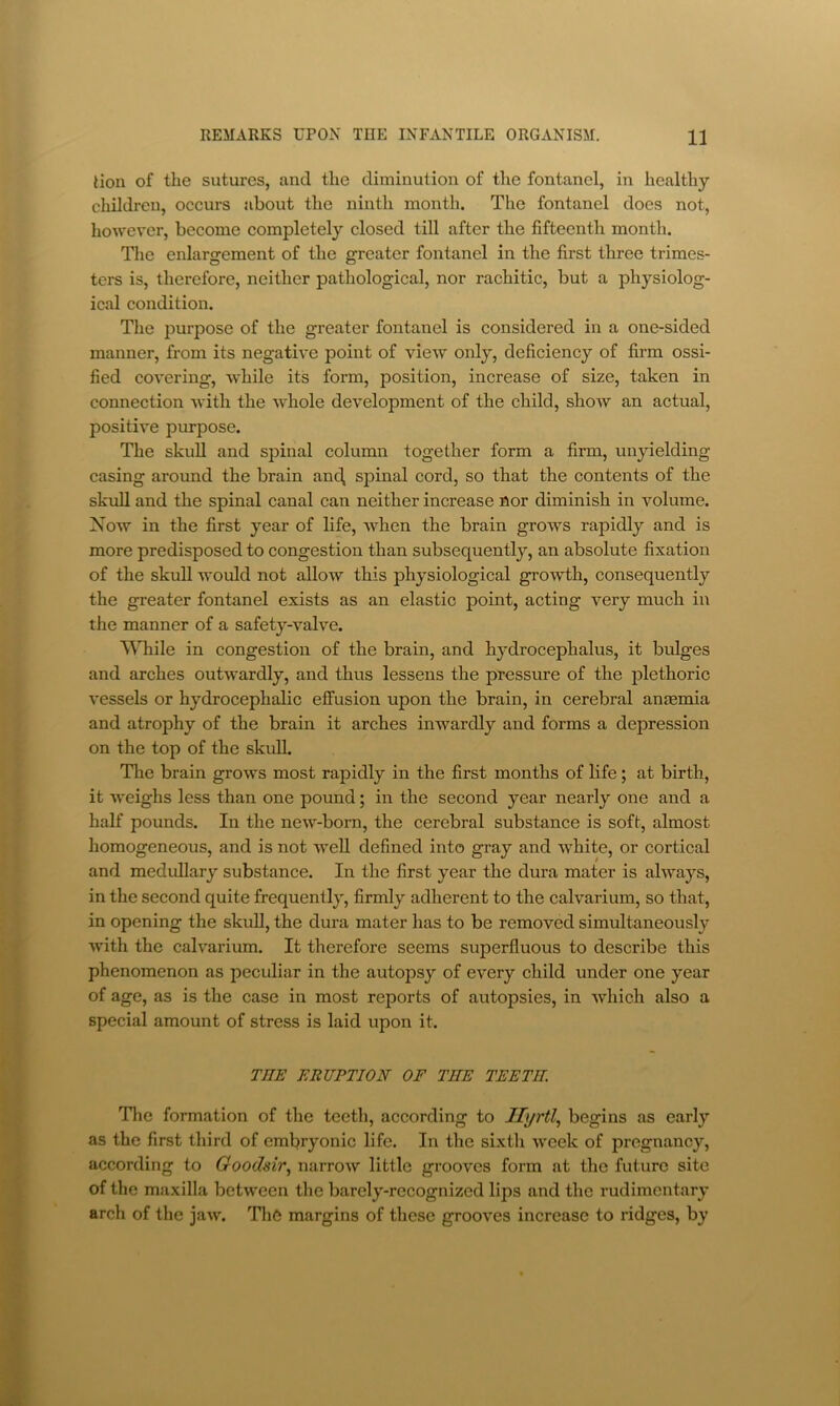 lion of the sutures, and the diminution of the fontanel, in healthy children, occurs about the ninth month. The fontanel does not, however, become completely closed till after the fifteenth month. The enlargement of the greater fontanel in the first three trimes- ters is, therefore, neither pathological, nor rachitic, but a physiolog- ical condition. The purpose of the greater fontanel is considered in a one-sided manner, from its negative point of view only, deficiency of firm ossi- fied covering, while its form, position, increase of size, taken in connection with the whole development of the child, show an actual, positive purpose. The skull and spinal column together form a firm, unyielding casing around the brain and, spinal cord, so that the contents of the skull and the spinal canal can neither increase nor diminish in volume. Now in the first year of life, when the brain grows rapidly and is more predisposed to congestion than subsequently, an absolute fixation of the skuU would not allow this physiological growth, consequently the greater fontanel exists as an elastic point, acting very much in the manner of a safety-valve. ^\Tiile in congestion of the brain, and hydrocephalus, it bulges and arches outwardly, and thus lessens the pressure of the plethoric vessels or hydrocephalic effusion upon the brain, in cerebral anaemia and atrophy of the brain it arches inwardly and forms a depression on the top of the skull. The brain grows most rapidly in the first months of fife; at birth, it weighs less than one pound; in the second year nearly one and a half pounds. In the new-born, the cerebral substance is soft, almost homogeneous, and is not well defined into gray and white, or cortical and medullary substance. In the first year the dura mater is always, in the second quite frequently, firmly adherent to the calvarium, so that, in opening the skull, the dura mater has to be removed simultaneously with the calvarium. It therefore seems superfluous to describe this phenomenon as peculiar in the autopsy of every child under one year of age, as is the case in most reports of autopsies, in which also a special amount of stress is laid upon it. THE ERUPTION OF THE TEETH. Tlie formation of the teeth, according to Jhjrtl.^ begins as early as the first third of embryonic life. In the sixtli week of pregnancy, according to Goodsir.y narrow little grooves form at the future site of the maxilla between the barely-recognized lips and the rudimentary arch of the jaw. The margins of these grooves increase to ridges, by