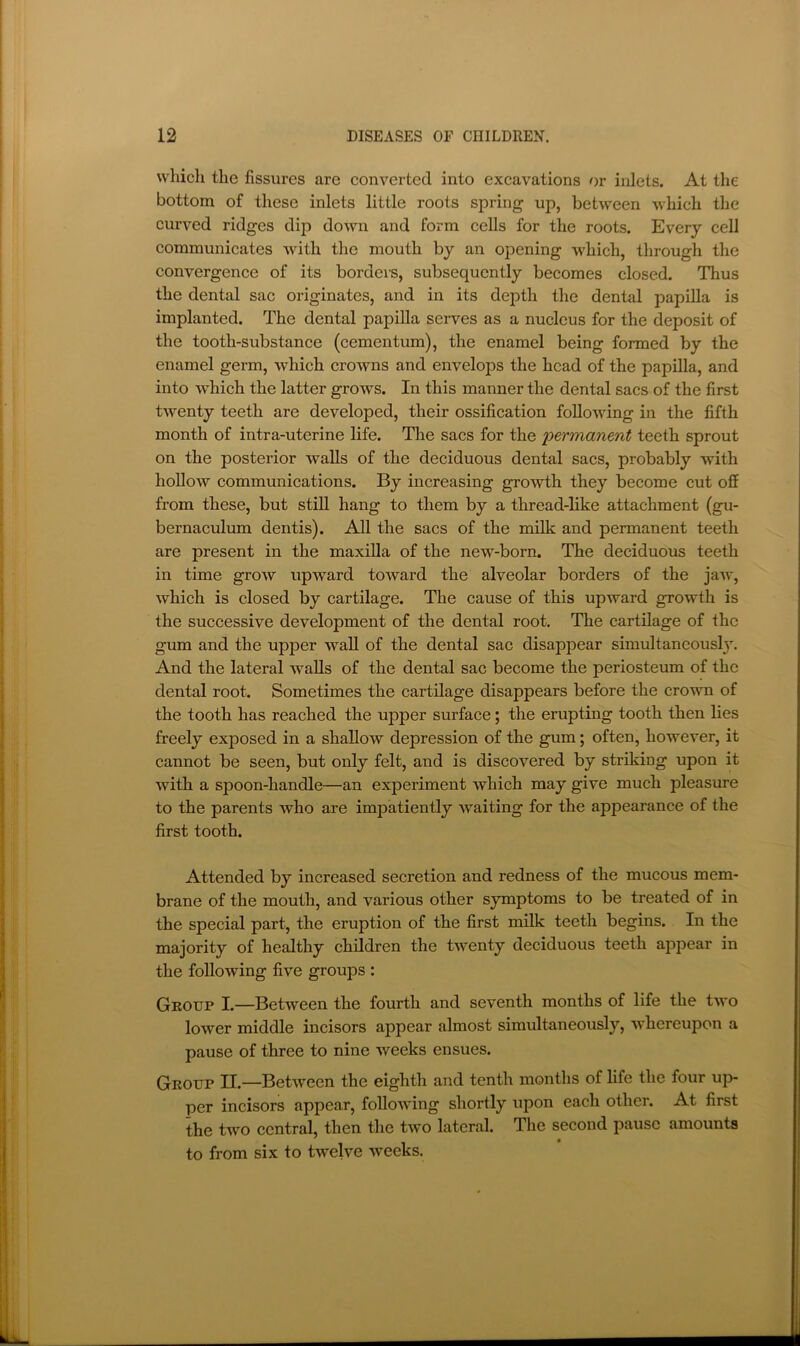 which the fissures are converted into excavations or inlets. At the bottom of these inlets little roots spring up, between which the curved ridges dip down and form cells for the roots. Every cell communicates with the mouth by an opening which, through the convergence of its borders, subsequently becomes closed. Thus the dental sac originates, and in its depth the dental papilla is implanted. The dental papilla serves as a nucleus for the deposit of the tooth-substance (cementum), the enamel being formed by the enamel germ, which crowns and envelops the head of the papilla, and into which the latter grows. In this manner the dental sacs of the first twenty teeth are developed, their ossification following in the fifth month of intra-uterine life. The sacs for the permanent teeth sprout on the posterior walls of the deciduous dental sacs, probably with hollow communications. By increasing growth they become cut off from these, but still hang to them by a thread-like attachment (gu- bernaculum dentis). All the sacs of the milk and permanent teeth are present in the maxilla of the new-born. The deciduous teeth in time grow upward toward the alveolar borders of the jaw, which is closed by cartilage. The cause of this upward growth is the successive development of the dental root. The cartilage of the gum and the upper wall of the dental sac disapjDear simultancousl^y. And the lateral walls of the dental sac become the periosteum of the dental root. Sometimes the cartilage disappears before the crown of the tooth has reached the upper surface; the erupting tooth then lies freely exposed in a shallow depression of the gum; often, however, it cannot be seen, but only felt, and is discovered by striking upon it with a spoon-handle—an experiment which may give much pleasure to the parents who are impatiently waiting for the appearance of the first tooth. Attended by increased secretion and redness of the mucous mem- brane of the mouth, and various other symptoms to be treated of in the special part, the eruption of the first milk teeth begins. In the majority of healthy children the twenty deciduous teeth appear in the following five groups : Group I.—Between the fourth and seventh months of life the two lower middle incisors appear almost simultaneously, whereupon a pause of three to nine weeks ensues. Group II.—Between the eighth and tenth months of life the four up- per incisors appear, following shortly upon each other. At first the two central, then the two lateral. The second pause amounts to from six to twelve weeks.