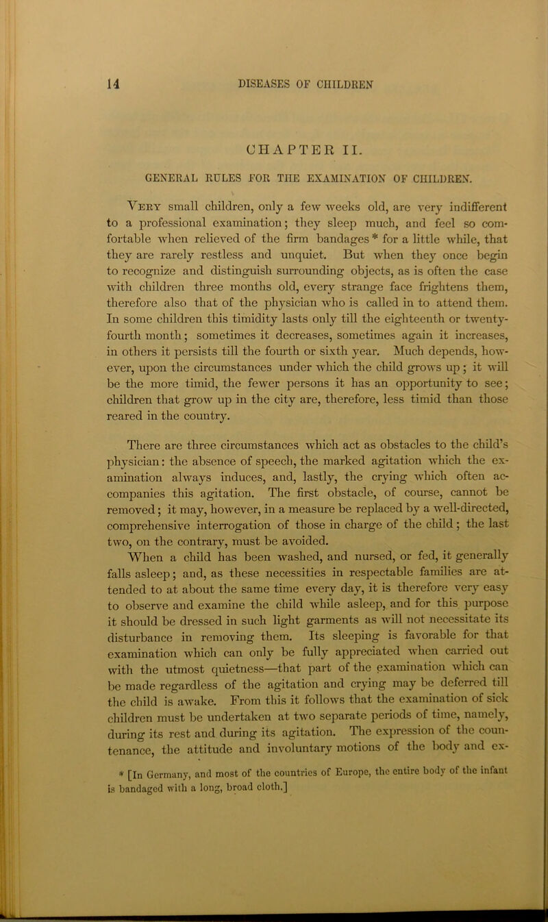 CHAPTER II. GENERAL RULES FOR THE EXAMINATION OF CHILDREN. Very small children, only a few weeks old, are very indifferent to a professional examination; they sleep much, and feel so com- fortable when relieved of the firm bandages * for a little while, that they are rarely restless and unquiet. But Avhen they once begin to recognize and distinguish surrounding objects, as is often the case with children three months old, every strange face frightens them, therefore also that of the physician who is called in to attend them. In some children this timidity lasts only till the eighteenth or twenty- fourth month; sometimes it decreases, sometimes again it increases, in others it persists till the fourth or sixth year. Much depends, how- ever, upon the circumstances under which the child grows up ; it will be the more timid, the fewer persons it has an opportunity to see; children that grow up in the city are, therefore, less timid than those reared in the country. There are three circumstances which act as obstacles to the child’s physician: the absence of speech, the marked agitation which the ex- amination always induces, and, lastly, the crying which often ac- companies this agitation. The first obstacle, of comse, cannot be removed; it may, however, in a measure be replaced by a well-directed, comprehensive interrogation of those in charge of the child; the last two, on the contrary, must be avoided. When a child has been washed, and nursed, or fed, it generally falls asleep; and, as these necessities in respectable families are at- tended to at about the same time every day, it is therefore very easy to observe and examine the child while asleep, and for this purpose it should be dressed in such light garments as will not necessitate its disturbance in removing them. Its sleeping is favorable for that examination which can only be fully appreciated when carried out with the utmost quietness—that part of the examination which can be made regardless of the agitation and crying may be deferred till the child is awake. From this it follows that the examination of sick children must be undertaken at two separate periods of time, namely, during its rest and during its agitation. The expression of the coun- tenance, the attitude and involuntary motions of the body and ex- ^ [In Germany, and most of the countries of Europe, the entire body of the infant is bandaged with a long, broad cloth.]