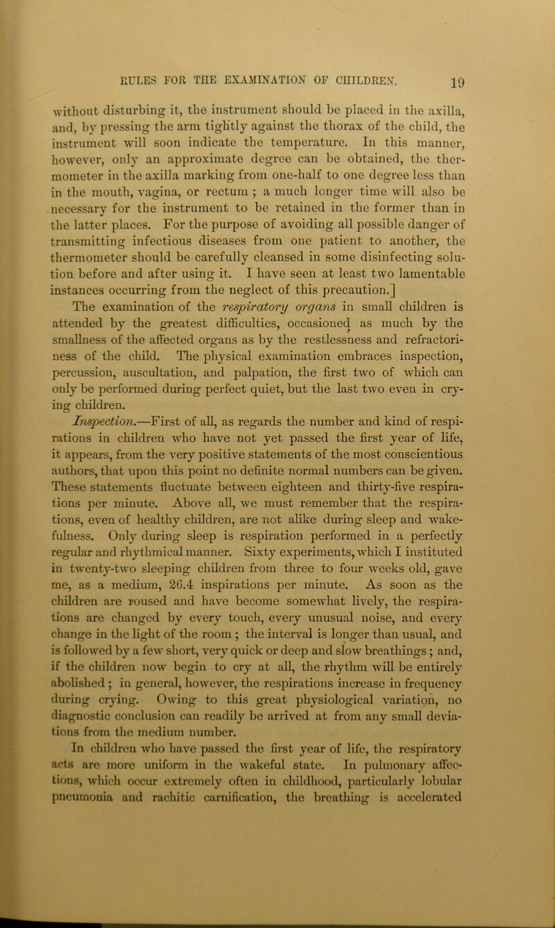 without disturbing it, the instrument should be placed in the axilla, and, by pressing the arm tightly against the thorax of the child, the instrument will soon indicate the temperature. In this manner, however, only an approximate degree can be obtained, the ther- mometer in the axilla marking from one-half to one degree less than in the mouth, vagina, or rectum ; a much longer time will also be necessary for the instrument to be retained in the former than in the latter places. For the purpose of avoiding all possible danger of transmitting infectious diseases from one patient to another, the thermometer should be carefully cleansed in some disinfecting solu- tion before and after using it. I have seen at least two lamentable instances occurring from the neglect of this precaution.] The examination of the respiratory organs in small children is attended by the gTcatest difficulties, occasioned as much by the smallness of the affected organs as by the restlessness and refractori- ness of the child. The physical examination embraces inspection, percussion, auscultation, and palpation, the first two of which can only be performed during perfect quiet, but the last two even in cry- ing children. Inspection.—First of aU, as regards the number and kind of respi- rations in children who have not yet passed the first year of life, it appears, from the very positive statements of the most conscientious authors, that upon this point no definite normal numbers can be given. These statements fluctuate between eighteen and thirty-five respira- tions per minute. Above all, wm must remember that the respira- tions, even of healthy children, are not alike during sleep and wake- fulness. Only during sleep is respiration performed in a perfectly regular and rhythmical manner. Sixty experiments, which I instituted in twenty-two sleeping children from three to four weeks old, gave me, as a medium, 26.4 inspirations per minute. As soon as the children are roused and have become somewhat lively, the respira- tions are changed by every touch, every unusual noise, and every change in the light of the room ; the interval is longer than usual, and is followed by a few short, very quick or deep and slow breathings; and, if the children now begin to cry at all, the rhythm will be entirely ; abobshed; in general, however, the respirations increase in frequency during crying. Owing to this great physiological variation, no diagnostic conclusion can readily be arrived at from any small devia- ^ tions from the medium number. f In children who have passed the first year of life, the respiratory I acts are more uniform in the wakeful state. In pulmonary affec- \ tions, which occur extremely often in childhood, particularly lobular ^ pneumonia and rachitic cumification, the breathing is accelerated ’■ r 1*. t - 1 1