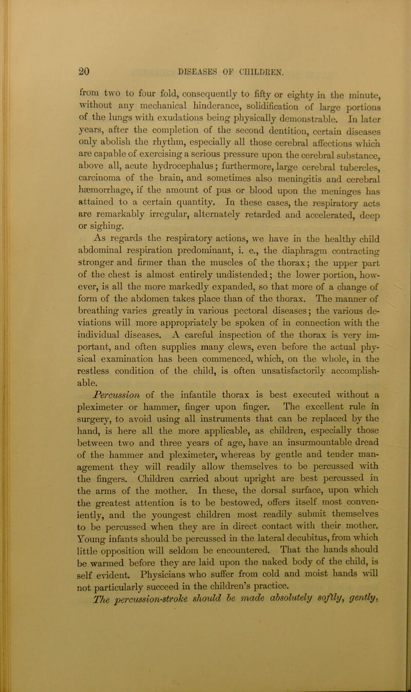 from two to four fold, consequently to fifty or eighty in the minute, without any mechanical hinderance, solidification of large portions of the lungs with exudations being physically demonstrable. In later years, after the completion of the second dentition, certain diseases only abolish the rhythm, especially all those cerebral affections which are capable of exercising a serious pressure upon the cerebral substance, above all, acute hydrocephalus; furthermore, large cerebral tubercles, earcinoma of the brain, and sometimes also meningitis and cerebral haemorrhage, if the amount of pus or blood upon the meninges has attained to a certain quantity. In these cases, the respiratory acts are remarkably irregular, alternately retarded and accelerated, deep or sighing. As regards the respiratory actions, we have in the healthy child abdominal respiration predominant, i. e., the diaphragm contracting stronger and firmer than the muscles of the thorax; the upper part of the chest is almost entirely undistended; the lower portion, how- ever, is all the more markedly expanded, so that more of a change of form of the abdomen takes place than of the thorax. The manner of breathing varies greatly in various pectoral diseases; the various de- viations will more appropriately be spoken of in connection with the individual diseases. A careful inspection of the thorax is very im- portant, and often supplies many clews, even before the actual phy- sical examination has been eommenced, which, on the whole, in the restless condition of the ehild, is often unsatisfactorily accomplish- able. Percussion of the infantile thorax is best executed mthout a pleximeter or hammer, finger upon finger. The excellent rule in surgery, to avoid using all instruments that can be replaced by the hand, is here all the more applicable, as children, especially those between two and three years of age, have an insurmountable dread of the hammer and pleximeter, whereas by gentle and tender man- agement they will readily allow themselves to be percussed Avith the fingers. Children carried about upright are best percussed in the arms of the mother. In these, the dorsal surface, upon which the greatest attention is to be bestowed, offers itself most conven- iently, and the youngest children most readily submit themselves to be percussed when they are in direct contact with their mother. Young infants should be percussed in the lateral decubitus, from which little opposition will seldom be encountered. That the hands should be warmed before they are laid upon the naked body of the child, is self evident. Physicians who suffer from cold and moist hands will not particularly succeed in the children’s practice. The percussion-strohe should he made oibsolutely softly^ gently^