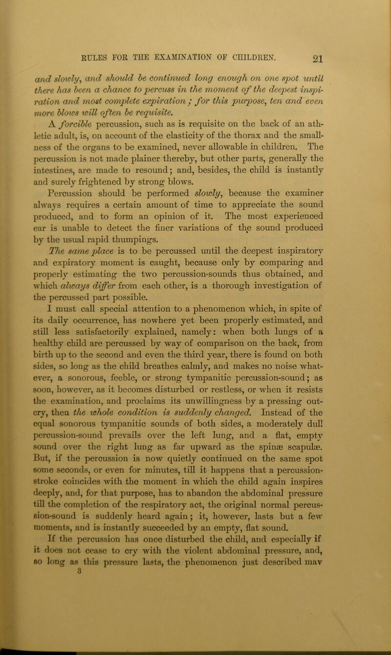 and sloicly^ and shoidd be continued long enough on one spot until there has been a chance to percuss in the moment of the deepest inspi- ration and most complete expiration / for this purpose^ ten and even more bloics tv ill often be requisite. A forcible percussion, sucli as is requisite on the back of an ath- letic adult, is, on account of the elasticity of the thorax and the small- ness of the organs to be examined, never allowable in children. The percussion is not made plainer thereby, but other parts, generally the intestines, are made to resound; and, besides, the child is instantly and surely frightened by strong blows. Percussion should be performed slowly^ because the examiner always requires a certain amount of time to appreciate the sound produced, and to form an opinion of it. The most experienced ear is unable to detect the finer variations of the sound produced by the usual rapid thumpings. The same place is to be percussed until the deepest inspiratory and expiratory moment is caught, because only by comparing and properly estimating the two percussion-sounds thus obtained, and which always differ from each other, is a thorough investigation of the percussed part possible. I must call special attention to a phenomenon which, in spite of its daily occurrence, has nowhere yet been properly estimated, and still less satisfactorily explained, namely: when both lungs of a healthy child are percussed by way of comparison on the back, from birth up to the second and even the third year, there is found on both sides, so long as the child breathes calmly, and makes no noise what- ever, a sonorous, feeble, or strong tympanitic percussion-sound; as soon, however, as it becomes disturbed or restless, or when it resists the examination, and proclaims its unwillingness by a pressing out- cry, then the whole condition is suddenly changed. Instead of the equal sonorous tympanitic sounds of both sides, a moderately dull percussion-sound prevails over the left lung, and a flat, empty sound over the right lung as far upward as the spinae scapulae. But, if the percussion is now quietly continued on the same spot some seconds, or even for minutes, till it happens that a percussion- stroke coincides with the moment in which the child again inspires deeply, and, for that purpose, has to abandon the abdominal pressure till the completion of the respiratory act, the original normal percus- sion-sound is suddenly heard again; it, however, lasts but a few moments, and is instantly succeeded by an empty, flat sound. If the percussion has once disturbed the child, and especially if it does not cease to cry with the violent abdominal pressure, and, so long as this pressure lasts, the phenomenon just described mav 3