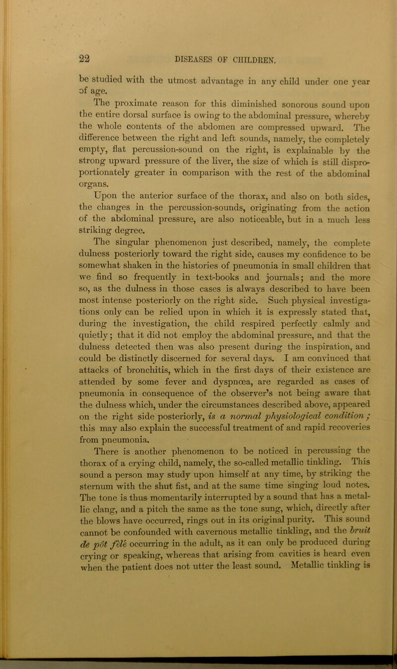 be studied with the utmost advantage in any child under one year of age. The proximate reason for this diminished sonorous sound upon the entire dorsal surface is owing to the abdominal pressure, whereby the whole contents of the abdomen are compressed upward. The difference between the right and left sounds, namely, the completely empty, flat percussion-sound on the right, is explainable by the strong upward pressure of the liver, the size of which is still dispro- portionately greater in comparison with the rest of the abdominal organs. Upon the anterior surface of the thorax, and also on both sides, the changes in the percussion-sounds, originating from the action of the abdominal pressure, are also noticeable, but in a much less striking degree. The singular phenomenon just described, namely, the complete dulness posteriorly toward the right side, causes my confidence to be somewhat shaken in the histories of pneumonia in small children that we find so frequently in text-books and journals; and the more so, as the diJness in those cases is always described to have been most intense posteriorly on the right side. Such physical investiga- tions only can be relied upon in which it is expressly stated that, during the investigation, the child respired perfectly calmly and quietly; that it did not employ the abdominal pressure, and that the dulness detected then was also present during the inspiration, and could be distinctly discerned for several days. I am convinced that attacks of bronchitis, which in the first days of their existence are attended by some fever and dyspnoea, are regarded as cases of pneumonia in consequence of the observer’s not being aware that the dulness which, under the circumstances described above, appeared on the right side posteriorly, is a normal physiological condition / this may also explain the successful treatment of and rapid recoveries from pneumonia. There is another phenomenon to be noticed in percussing the thorax of a crying child, namely, the so-called metallic tinkling. This sound a person may study upon himself at any time, by striking the sternum with the shut fist, and at the same time singing loud notes. The tone is thus momentarily interrupted by a sound that has a metal- lic clang, and a pitch the same as the tone sung, which, directly after the blows have occurred, rings out in its original purity. Tliis sound cannot be confounded with cavernous metallic tinkling, and the hruit de p6t fUe occurring in the adult, as it can only be produced during crying or speaking, whereas that arising from cavities is heard even