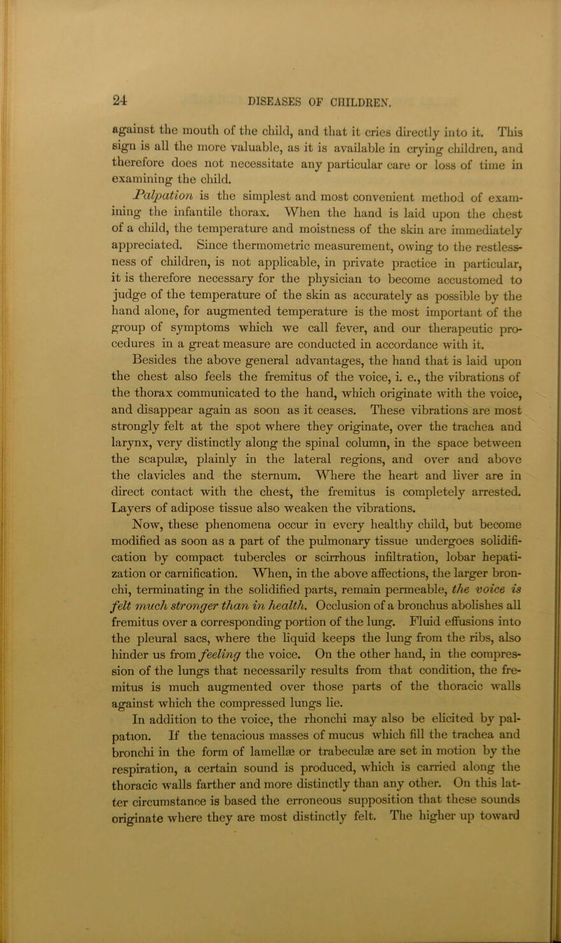 against the mouth of the child, and that it cries directly into it. This sign is all the more valuable, as it is available in crying children, and therefore does not necessitate any particular care or loss of time in examining the child. FaXpation is the simplest and most convenient method of exam- ining the infantile thorax. When the hand is laid upon the chest of a cliild, the temperature and moistness of the skin are immediately appreciated. Since thermometric measm-ement, owing to the restless- ness of children, is not applicable, in private practice in particular, it is therefore necessary for the physician to become accustomed to judge of the temperature of the skin as accm’ately as possible by the hand alone, for augmented temperature is the most important of the group of symptoms which we call fever, and our therapeutic pro- cedures in a great measure are conducted in accordance with it. Besides the above general advantages, the hand that is laid upon the chest also feels the fremitus of the voice, i. e., the vibrations of the thorax communicated to the hand, which originate with the voice, and disappear again as soon as it ceases. These vibrations are most strongly felt at the spot where they originate, over the trachea and larynx, very distinctly along the spinal column, in the space between the scapulae, plainly in the lateral regions, and ov’er and above the clavicles and the sternum. Where the heart and liver are in direct contact with the chest, the fremitus is completely arrested. I^ayers of adipose tissue also weaken the vibrations. Now, these phenomena occur in every healthy child, but become modified as soon as a part of the pulmonary tissue undergoes solidifi- cation by compact tubercles or scirrhous infiltration, lobar hepati- zation or carnification. WTien, in the above affections, the larger bron- chi, terminating in the solidified parts, remain permeable, the voice is felt much stronger than in health. Occlusion of a bronchus abolishes all fremitus over a corresponding portion of the lung. Fluid effusions into the pleural sacs, where the liquid keeps the lung from the ribs, also hinder us from feeling the voice. On the other hand, in the compres- sion of the lungs that necessarily results from that condition, the fre- mitus is much augmented over those parts of the thoracic walls against which the compressed lungs lie. In addition to the voice, the rhonchi may also be elicited by pal- pation. If the tenacious masses of mucus which fill the trachea and broncbi in the form of lamellie or trabeculce are set in motion by the respiration, a certain sound is produced, which is carried along the thoracic walls farther and more distinctly than any other. On this lat- ter circumstance is based the erroneous supposition that these sounds originate where they are most distinctly felt. The higher up toward