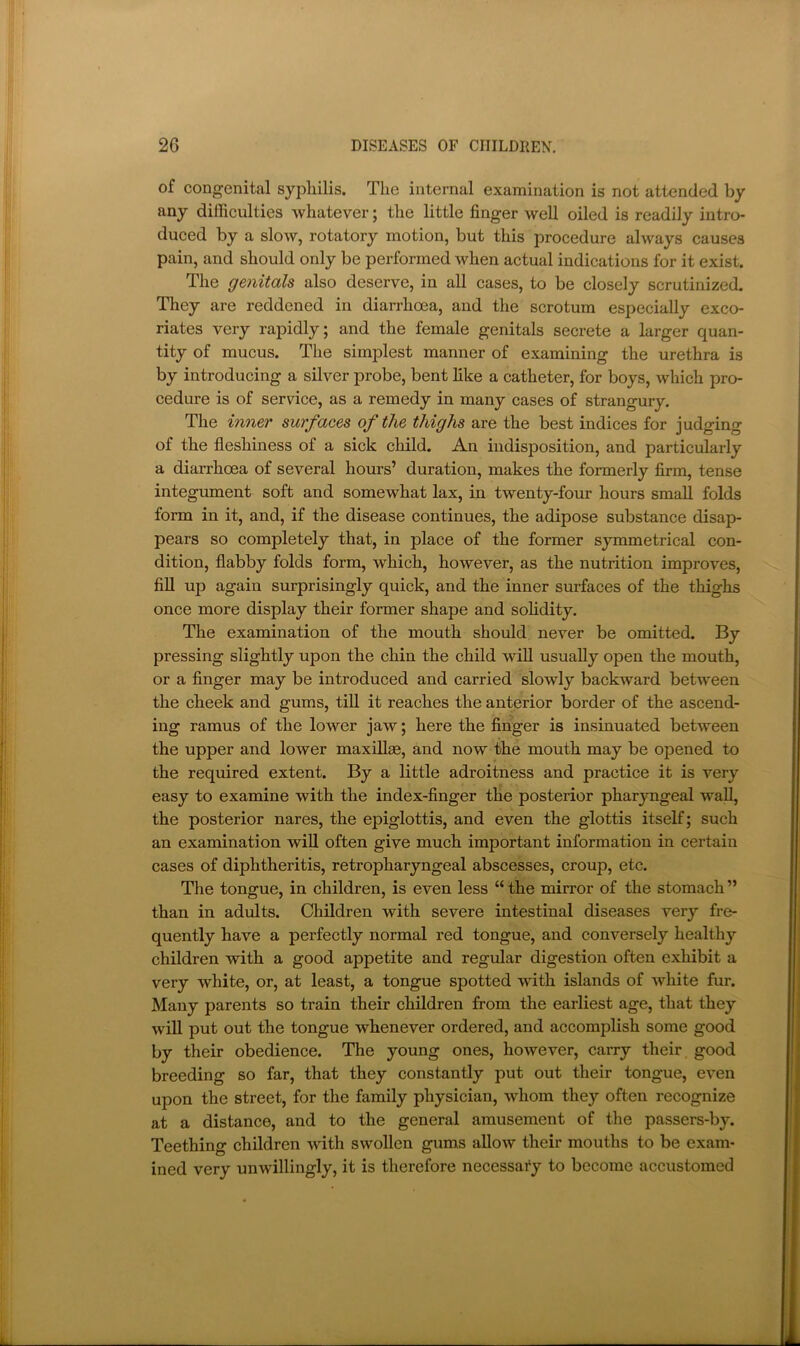 of congenital syphilis. The internal examination is not attended by any dilliculties whatever; the little finger well oiled is readily intro- duced by a slow, rotatory motion, but this procedure always causes pain, and should only be performed when actual indications for it exist. The genitals also deserve, in all cases, to be closely scrutinized. They are reddened in diarrhoea, and the scrotum especially exco- riates very rapidly; and the female genitals secrete a larger quan- tity of mucus. The simplest manner of examining the urethra is by introducing a silver probe, bent like a catheter, for boys, which pro- cedure is of service, as a remedy in many cases of strangury. The inner surfaces of the thighs are the best indices for judging of the fleshiness of a sick child. An indisposition, and particularly a diarrhoea of several hours’ duration, makes the formerly firm, tense integument soft and somewhat lax, in twenty-four hours small folds form in it, and, if the disease continues, the adipose substance disap- pears so completely that, in place of the former symmetrical con- dition, flabby folds form, which, however, as the nutrition improves, fiU up again surprisingly quick, and the inner surfaces of the thighs once more display their former shape and sohdity. The examination of the mouth should never be omitted. By pressing slightly upon the chin the child will usually open the mouth, or a Anger may be introduced and carried slowly backward between the cheek and gums, till it reaches the anterior border of the ascend- ing ramus of the lower jaw; here the finger is insinuated between the upper and lower maxillge, and now the mouth may be opened to the required extent. By a little adroitness and practice it is very easy to examine with the index-finger the posterior pharyngeal wall, the posterior nares, the epiglottis, and even the glottis itself; such an examination will often give much important information in certain cases of diphtheritis, retropharyngeal abscesses, croup, etc. The tongue, in children, is even less “ the mirror of the stomach ” than in adults. Children with severe intestinal diseases very fre- quently have a perfectly normal red tongue, and conversely healthy children with a good appetite and regular digestion often exhibit a very white, or, at least, a tongue spotted with islands of white fur. Many parents so train their children from the earliest age, that they will put out the tongue whenever ordered, and accomplish some good by their obedience. The young ones, however, carry their good breeding so far, that they constantly put out their tongue, even upon the street, for the family physician, whom they often recognize at a distance, and to the general amusement of the passers-by. Teething children with swollen gums allow their mouths to be exam- ined very unwillingly, it is therefore necessary to become accustomed