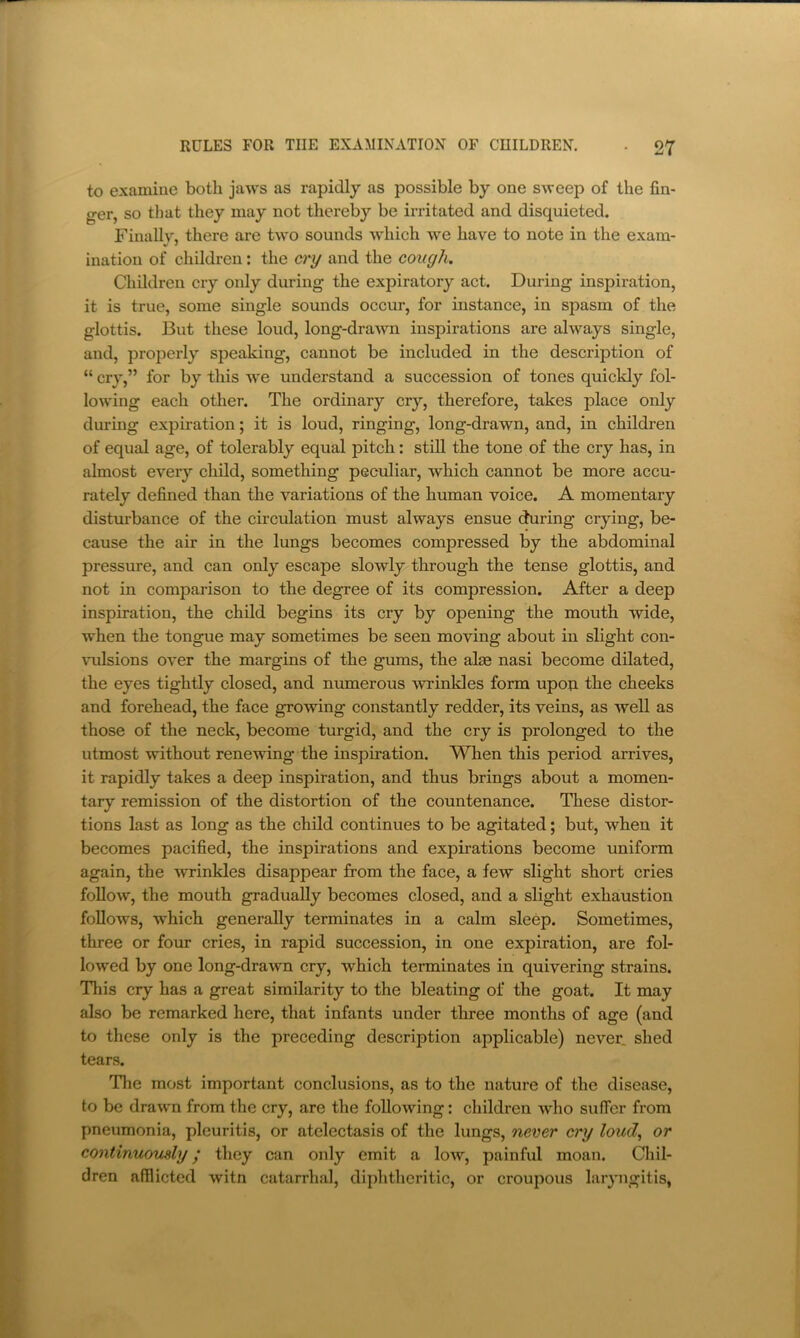 to examine both jaws as rapidly as possible by one sweep of the fin- ger, so tlmt they may not thereby be irritated and disquieted. Finally, there are two sounds which we have to note in the exam- ination of children: the cry and the cough. Children cry only during the expiratory act. During inspiration, it is true, some single sounds occur, for instance, in spasm of the glottis. But these loud, long-drawn inspirations are always single, and, properly speaking, cannot be included in the description of “ cry,” for by this we understand a succession of tones quickly fol- lowing each other. The ordinary cry, therefore, takes place only during expiration; it is loud, ringing, long-drawn, and, in children of equal age, of tolerably equal pitch: still the tone of the cry has, in almost every child, something peculiar, which cannot be more accu- rately defined than the variations of the human voice. A momentary distm'bance of the circulation must always ensue during crying, be- cause the air in the lungs becomes compressed by the abdominal pressure, and can only escape slowly through the tense glottis, and not in comparison to the degree of its compression. After a deep inspiration, the child begins its cry by opening the mouth wide, when the tongue may sometimes be seen moving about in slight con- \mlsions over the margins of the gums, the alas nasi become dilated, the eyes tightly closed, and numerous wTinkles form upoti the cheeks and forehead, the face growing constantly redder, its veins, as well as those of the neck, become turgid, and the cry is prolonged to the utmost without renewing the inspiration. When this period arrives, it rapidly takes a deep inspiration, and thus brings about a momen- tary remission of the distortion of the countenance. These distor- tions last as long as the child continues to be agitated; but, when it becomes pacified, the inspirations and expirations become uniform again, the wrinkles disappear from the face, a few slight short cries follow, the mouth gradually becomes closed, and a slight exhaustion follows, which generally terminates in a calm sleep. Sometimes, three or fom- cries, in rapid succession, in one expiration, are fol- lowed by one long-drawn cry, which terminates in quivering strains. This cry has a great similarity to the bleating of the goat. It may also be remarked here, that infants under three months of age (and to these only is the preceding description applicable) never shed tears. The most important conclusions, as to the nature of the disease, to be drawn from the cry, are the following: children who suffer from pneumonia, pleuritis, or atelectasis of the lungs, never cry loud^ or continuously y they can only emit a low, painful moan. Cliil- dren afilicted witn catarrhal, diphtheritic, or croupous laryngitis,