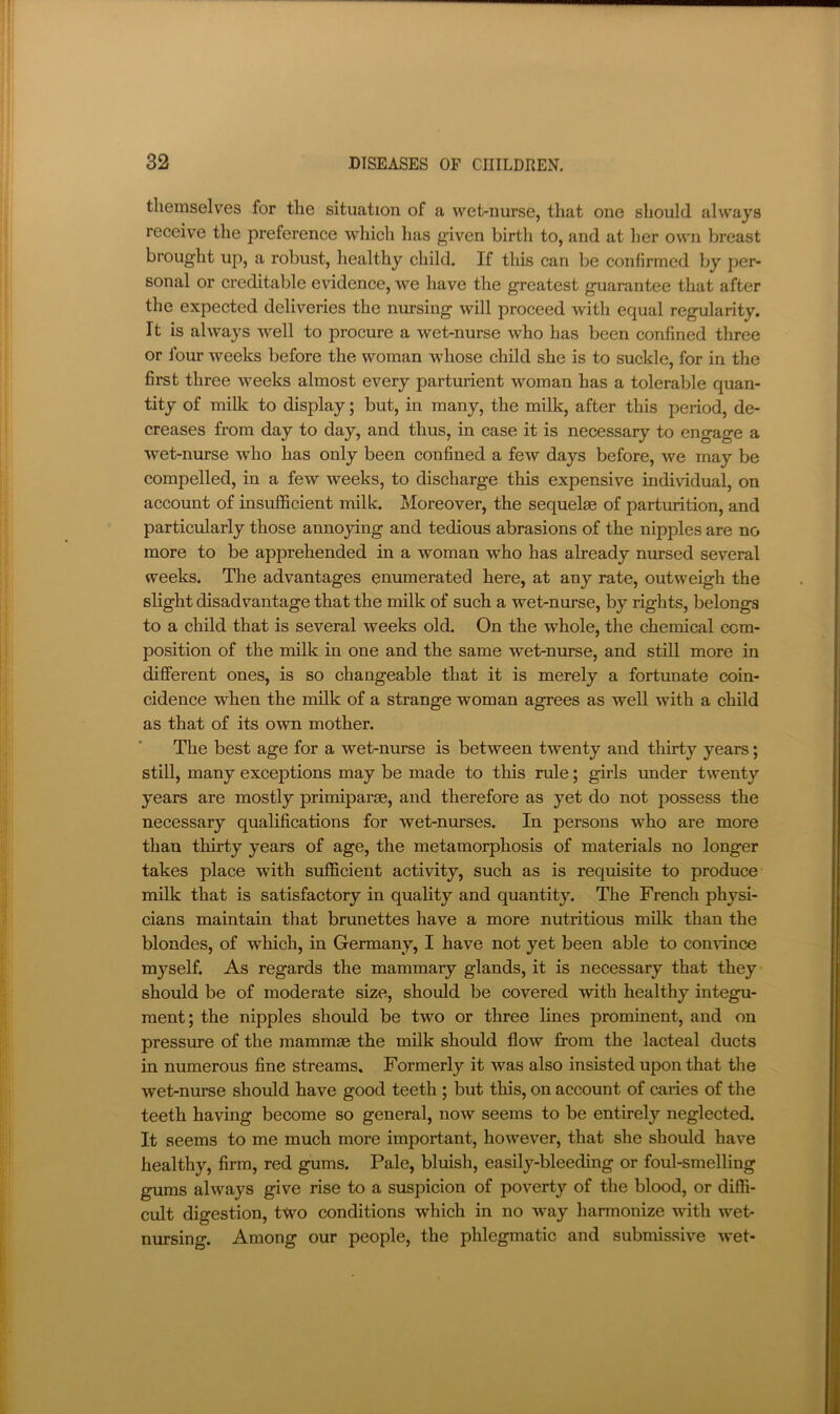 themselves for the situation of a wet-nurse, that one should always receive the preference which has given birth to, and at her own breast brought up, a robust, healthy child. If this can be confirmed by per- sonal or creditable evidence, we have the greatest guarantee that after the expected deliveries the nursing will proceed with equal regularity. It is always well to procure a wet-nurse who has been confined three or Ibim weeks before the woman whose child she is to suckle, for in the first three weeks almost every parturient woman has a tolerable quan- tity of milk to display; but, in many, the milk, after this period, de- creases from day to day, and thus, in case it is necessary to engage a wet-nurse who has only been confined a few days before, we may be compelled, in a few weeks, to discharge this expensive individual, on account of insufficient milk. Moreover, the sequelae of parturition, and particularly those annoying and tedious abrasions of the nipples are no more to be apprehended in a woman who has already nursed several weeks. The advantages enumerated here, at any rate, outweigh the slight disadvantage that the milk of such a wet-nurse, by rights, belongs to a child that is several weeks old. On the whole, the chemical com- position of the milk in one and the same wet-nurse, and still more in different ones, is so changeable that it is merely a fortunate coin- cidence when the milk of a strange woman agrees as well with a child as that of its own mother. The best age for a wet-nurse is between twenty and thirty years; still, many exceptions may be made to this rule; girls under twenty years are mostly primiparae, and therefore as yet do not possess the necessary qualifications for wet-nurses. In persons who are more than thirty years of age, the metamorphosis of materials no longer takes place with sufficient activity, such as is requisite to produce milk that is satisfactory in quality and quantity. The French physi- cians maintain that brunettes have a more nutritious milk than the blondes, of which, in Germany, I have not yet been able to convince myself. As regards the mammary glands, it is necessary that they should be of moderate size, should be covered with healthy integu- ment; the nipples should be two or three lines prominent, and on pressure of the mammae the milk should flow from the lacteal ducts in numerous fine streams. Formerly it was also insisted upon that the wet-nurse should have good teeth ; but this, on account of caries of the teeth having become so general, now seems to be entirely neglected. It seems to me much more important, however, that she should have healthy, firm, red gums. Pale, bluish, easily-bleeding or foul-smelling gums always give rise to a suspicion of poverty of the blood, or diffi- cult digestion, two conditions which in no way harmonize with wet- nursing. Among our people, the phlegmatic and submissive wet-