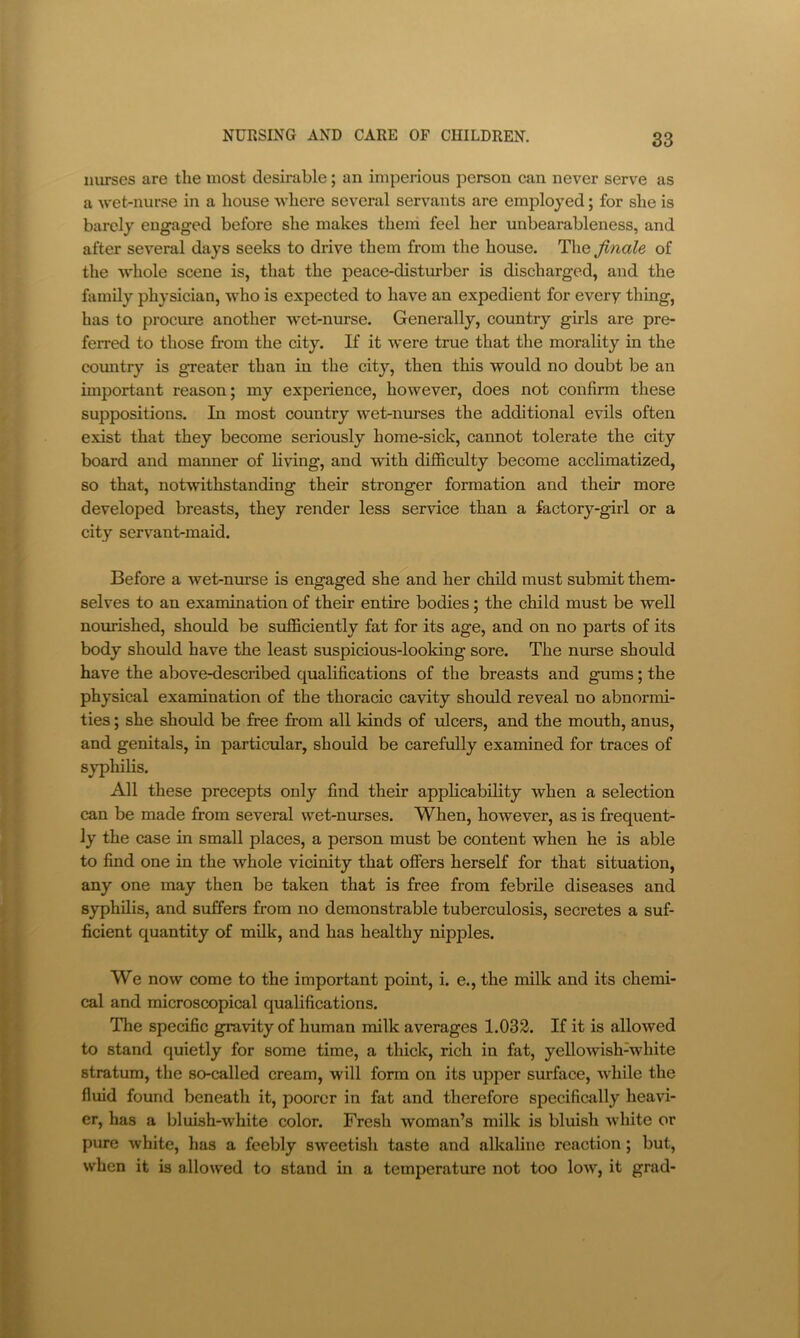 nurses are the most desirable; an imperious person can never serve as a wet-nurse in a house where several servants are employed; for she is barely engaged before she makes them feel her unbearableness, and after several days seeks to drive them from the house. The finale of the whole scene is, that the peace-distm-ber is discharged, and the family physician, who is expected to have an expedient for every thing, has to procure another wet-nurse. Generally, country girls are pre- ferred to those from the city. If it were true that the morality in the comitry is greater than in the city, then this would no doubt be an important reason; my experience, however, does not confirm these suppositions. In most country wet-nurses the additional evils often exist that they become seriously home-sick, cannot tolerate the city board and manner of living, and with difficulty become acclimatized, so that, notwithstanding their stronger formation and their more developed breasts, they render less service than a factory-girl or a city servant-maid. Before a wet-nurse is engaged she and her child must submit them- selves to an examination of their entire bodies; the child must be well nourished, should be sufficiently fat for its age, and on no parts of its body should have the least suspicious-looking sore. The nurse should have the above-described qualifications of the breasts and gums; the physical examination of the thoracic cavity should reveal no abnormi- ties ; she should be free from all kinds of ulcers, and the mouth, anus, and genitals, in particular, should be carefully examined for traces of syphilis. All these precepts only find their applicability when a selection can be made from several wet-nurses. When, however, as is frequent- ly the case in small places, a person must be content when he is able to find one in the whole vicinity that offers herself for that situation, any one may then be taken that is free from febrile diseases and syphilis, and suffers from no demonstrable tuberculosis, secretes a suf- ficient quantity of milk, and has healthy nipples. We now come to the important point, i. e., the milk and its chemi- cal and microscopical qualifications. The specific gravity of human milk averages 1.032. If it is allowed to stand quietly for some time, a thick, rich in fat, yellowish-white stratum, the so-called cream, will form on its upper surface, while the fluid found beneath it, poorer in fat and therefore specifically heavi- er, has a bluish-white color. Fresh woman’s milk is bluish white or pure white, has a feebly sweetish taste and alkaline reaction; but, when it is allowed to stand in a temperature not too low, it grad-