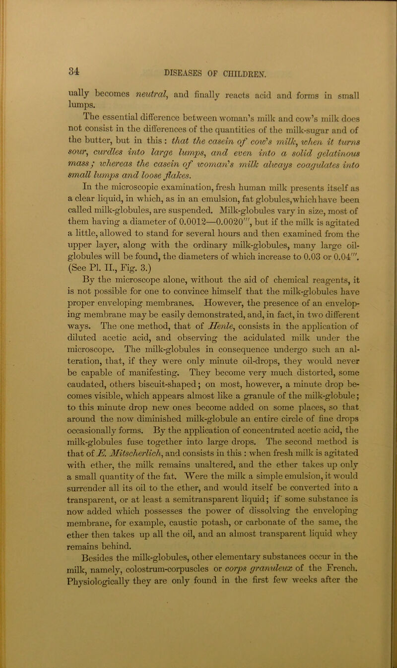 34 DISEASES OF CDILDREN. ually becomes neutral^ and finally reacts acid and forms in small lumps. The essential difference between woman’s milk and cow’s milk does not consist in the differences of the quantities of the milk-sugar and of the butter, but in this : that the casein of cold's when it turns sour^ curdles into large lumps^ and even into a solid gelatinous mass; whereas the casein of woman's milk always coagulates into small lumx>s and loose flakes. In the microscopic examination, fresh human milk presents itself as a clear liquid, in which, as in an emulsion, fat globules, which have been called milk-globules, are suspended. Milk-globules vary in size, most of them having a diameter of 0.0012—0.0020', but if the milk is agitated a little, allowed to stand for several hours and then examined from the upper layer, along with the ordinary milk-globules, many large oil- globules will be found, the diameters of which increase to 0.03 or 0.04'. (See PI. II., Fig. 3.) By the microscope alone, without the aid of chemical reagents, it is not possible for one to convince himself that the milk-globules have proper enveloping membranes. However, the presence of an envelop- ing membrane may be easily demonstrated, and, in fact, in two different ways. The one method, that of Jlenle^ consists in the application of diluted acetic acid, and observing the acidulated milk under the microscope. The milk-globules in consequence undergo such an al- teration, that, if they were only minute oil-drops, they would never be capable of manifesting. They become very much distorted, some caudated, others biscuit-shaped; on most, however, a minute drop be- comes visible, which appears almost like a granule of the milk-globule; to this minute drop new ones become added on some places, so that around the now diminished milk-globule an entire circle of fine drops occasionally forms. By the application of concentrated acetic acid, the milk-globules fuse together into large drops. The second method is that of JE. Mitscherlich, and consists in this : when fresh milk is agitated with ether, the milk remains unaltered, and the ether takes up only a small quantity of the fat. Were the milk a simple emulsion, it would surrender all its oil to the ether, and would itself be converted into a transparent, or at least a semitransparent liquid; if some substance is now added which possesses the power of dissolving the enveloping membrane, for example, caustic potash, or carbonate of the same, the ether then takes up all the oil, and an almost transparent liquid whey remains behind. Besides the milk-globules, other elementary substances occur in the milk, namely, colostrum-corpuscles or corps granuleux of the French. Physiologically they are only found in the first few weeks after the i