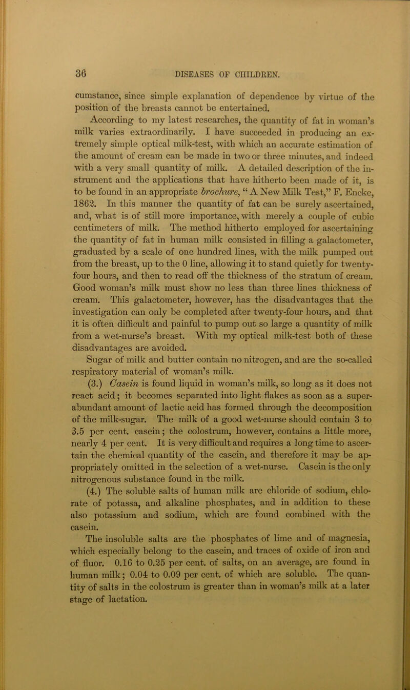 cumstance, since simple explanation of dependence by virtue of the position of the breasts cannot be entertained. According to my latest researches, the quantity of fat in woman’s milk varies extraordinarily. I have succeeded in producing an ex- tremely simple optical milk-test, with which an accurate estimation of the amount of cream can be made in two or three minutes, and indeed with a very small quantity of milk. A detailed description of the in- strument and the applications that have hitherto been made of it, is to be found in an appropriate brochure, “ A New Milk Test,” F. Encke, 1862. In this manner the quantity of fat can be surely ascertained, and, what is of still more importance, with merely a couple of cubic centimeters of milk. The method hitherto employed for ascertaining the quantity of fat in human milk consisted in filhng a galactometer, graduated by a scale of one hundred lines, with the mUk pumped out from the breast, up to the 0 line, allowing it to stand quietly for twenty- four hours, and then to read off the thickness of the stratum of cream. Good woman’s milk must show no less than three lines thickness of cream. This galactometer, however, has the disadvantages that the investigation can only be completed after twenty-four hours, and that it is often difficult and painful to pump out so large a quantity of milk from a wet-nurse’s breast. With my optical milk-test both of these disadvantages are avoided. Sugar of milk and butter contain no nitrogen, and are the so-called respiratory material of woman’s milk. (3.) Casein is found liquid in woman’s milk, so long as it does not react acid; it becomes separated into light flakes as soon as a super- abundant amount of lactic acid has formed through the decomposition of the milk-sugar. The milk of a good wet-nurse should contain 3 to 3.5 per cent, casein; the colostrum, however, contains a httle more, nearly 4 per cent. It is very difficult and requires a long time to ascer- tain the chemical quantity of the casein, and therefore it may be ap- propriately omitted in the selection of a wet-nurse. Casein is the only nitrogenous substance found in the milk. (4.) The soluble salts of human milk are chloride of sodium, chlo- rate of potassa, and alkaline phosphates, and in addition to these also potassium and sodium, which are found combined with the casein. The insoluble salts are the phosphates of lime and of magnesia, which especially belong to the casein, and traces of oxide of iron and of fluor. 0.16 to 0.25 per cent, of salts, on an average, are found in human milk; 0.04 to 0.09 per cent, of which are soluble. The quan- tity of salts in the colostrum is greater than in woman’s milk at a later stage of lactation.