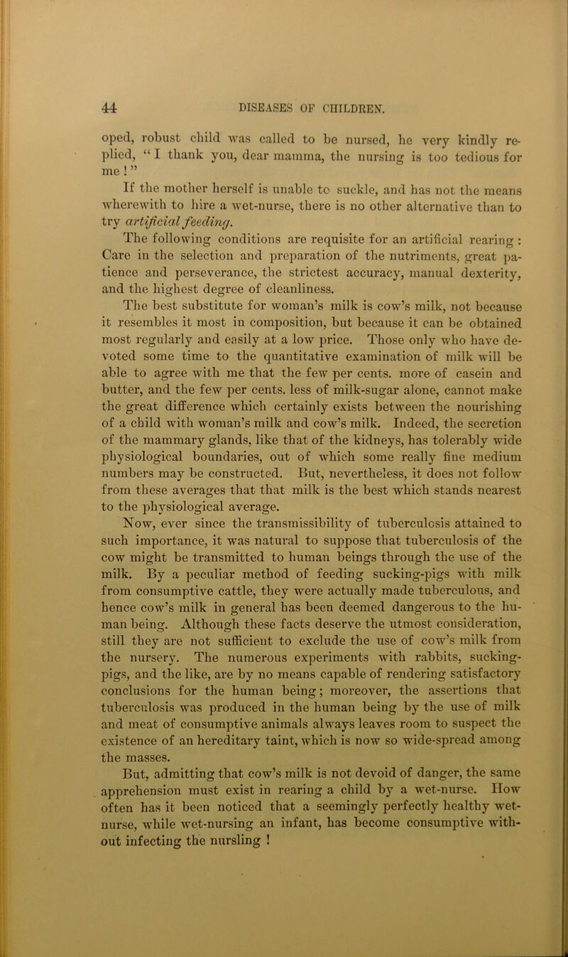 oped, robust child was called to be nursed, he very kindly re- plied, “ I thank you, dear mamma, the nursing is too tedious for me ! ” If the mother herself is unable to suckle, and has not the means wherewith to hire a wet-nurse, there is no other alternative than to try artificial feeding. The following conditions are requisite for an artificial rearing : Care in the selection and preparation of the nutriments, great pa- tience and perseverance, the strictest accuracy, manual dexterity, and the highest degree of cleanliness. The best substitute for woman’s milk is cow’s milk, not because it resembles it most in composition, but because it can be obtained most regularly and easily at a low price. Those only who have de- voted some time to the quantitative examination of milk will be able to agree with me that the few per cents, more of casein and butter, and the few per cents, less of milk-sugar alone, cannot make the great difference which certainly exists between the nourishing of a child with woman’s milk and cow’s milk. Indeed, the secretion of the mammary glands, like that of the kidneys, has tolerably wide physiological boundaries, out of which some really fine medium numbers may be constructed. But, nevertheless, it does not follow from these averages that that milk is the best which stands nearest to the physiological average. Now, ever since the transmissibility of tuberculosis attained to such importance, it was natural to suppose that tuberculosis of the cow might be transmitted to human beings through the use of the milk. By a peculiar method of feeding sucking-pigs with milk from consumptive cattle, they were actually made tuberculous, and hence cow’s milk in general has been deemed dangerous to the hu- man being. Although these facts deserve the utmost consideration, still they are not sufficient to exclude the use of cow’s milk from the nursery. The numerous experiments with rabbits, sucking- pigs, and the like, are by no means capable of rendering satisfactory conclusions for the human being; moreover, the assertions that tuberculosis was produced in the human being by the use of milk and meat of consumptive animals always leaves room to suspect the existence of an hereditary taint, which is now so wide-spread among the masses. But, admitting that cow’s milk is not devoid of danger, the same apprehension must exist in rearing a child by a wet-nurse. How often has it been noticed that a seemingly perfectly healthy wet- nurse, while wet-nursing an infant, has become consumptive with- out infecting the nursling !