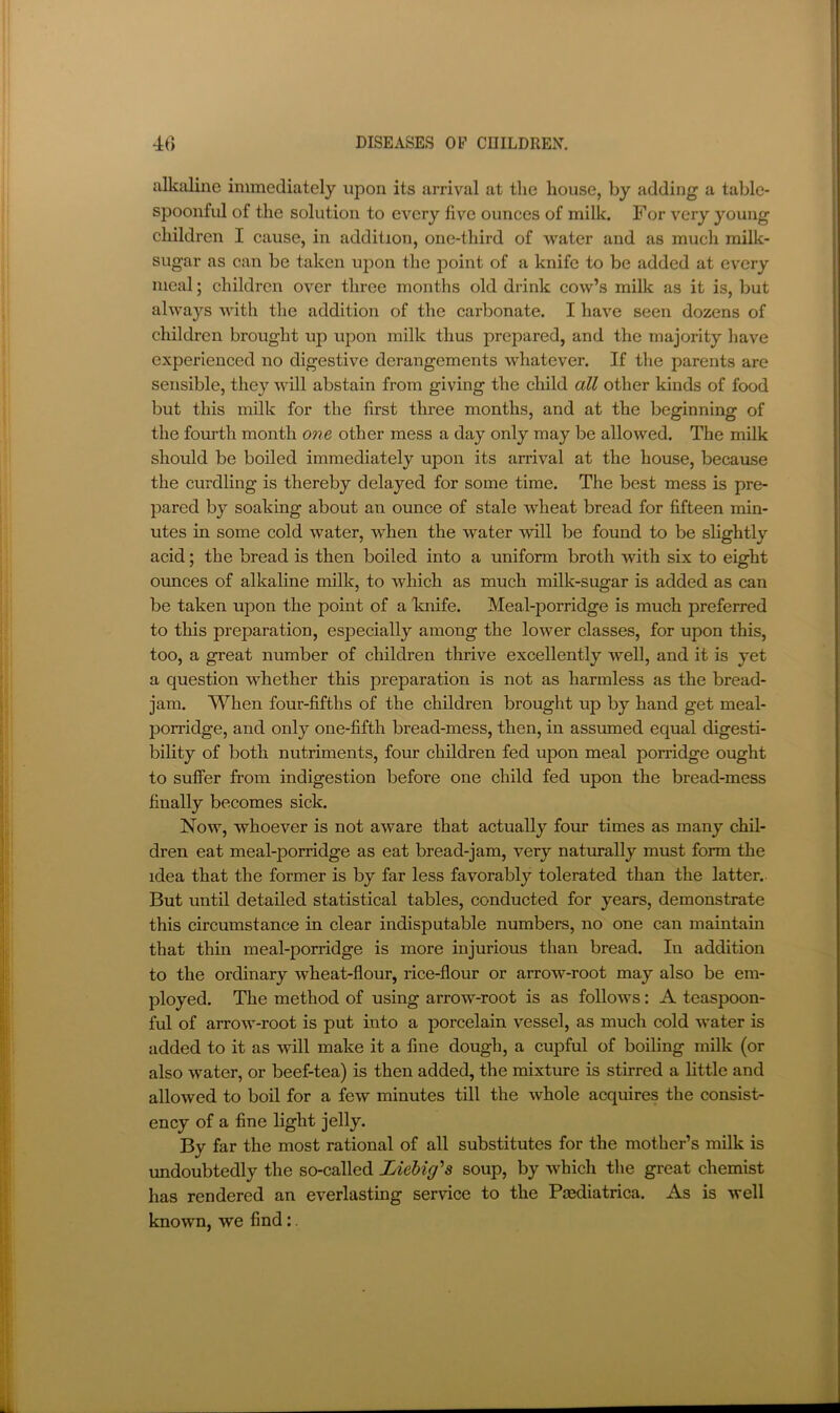 alkaline immediately upon its arrival at the house, by adding a table- spoonful of the solution to every five ounces of milk. For very young children I cause, in addition, one-third of water and as much milk- sugar as can be taken upon the point of a knife to be added at every meal; children over three months old drink cow’s milk as it is, but always with the addition of the cai’bonate. I have seen dozens of children brought up upon milk thus prepared, and the majority have experienced no digestive derangements whatever. If the parents are sensible, they will abstain from giving the child all other kinds of food but this milk for the first three months, and at the beginning of the fourth month one other mess a day only may be allowed. The milk should be boiled immediately upon its arrival at the house, because the curdling is thereby delayed for some time. The best mess is pre- pared by soaking about an ounce of stale wheat bread for fifteen min- utes in some cold water, when the water ■will be found to be slightly acid; the bread is then boiled into a uniform broth with six to eight ounces of alkaline milk, to which as much milk-sugar is added as can be taken upon the point of a Fnife. Meal-porridge is much preferred to this preparation, especially among the lower classes, for upon this, too, a great number of children thrive excellently well, and it is yet a question whether this preparation is not as harmless as the bread- jam. When four-fifths of the children brought up by hand get meal- porridge, and only one-fifth bread-mess, then, in assumed equal digesti- bility of both nutriments, four children fed upon meal porridge ought to suffer from indigestion before one child fed upon the bread-mess finally becomes sick. Now, whoever is not aware that actually four times as many chil- dren eat meal-porridge as eat bread-jam, very naturally must form the idea that the former is by far less favorably tolerated than the latter. But until detailed statistical tables, conducted for years, demonstrate this circumstance in clear indisputable numbers, no one can maintain that thin meal-porridge is more injurious than bread. In addition to the ordinary wheat-flour, rice-flour or arrow-root may also be em- ployed. The method of using arrow-root is as follows: A teaspoon- ful of arrow-root is put into a porcelain vessel, as much cold water is added to it as will make it a fine dough, a cupful of boiling milk (or also water, or beef-tea) is then added, the mixture is stirred a little and allowed to boil for a few minutes till the whole acquires the consist- ency of a fine light jelly. By far the most rational of all substitutes for the mother’s milk is imdoubtedly the so-called Liebig's soup, by which the great chemist has rendered an everlasting service to the Pmdiatrica. As is well known, we find: