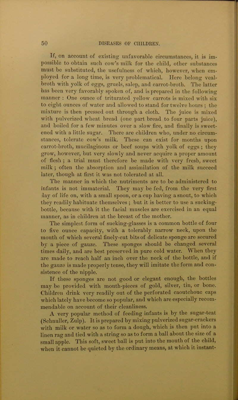 If, on account of existing unfavorable circumstances, it is im- possible to obtain such cow’s milk for the child, other substances must be substituted, the usefulness of which, however, when em- ployed for a long time, is very problematical. Here belong veal- broth with yolk of eggs, gruels, salep, and carrot-broth. The latter has been very favorably spoken of, and is prepared in the following manner : One ounce of triturated yellow carrots is mixed with six to eight ounces of water and allowed to stand for twelve hours ; the mixture is then pressed out through a cloth. The juice is mixed with pulverized wheat bread (one part bread to four parts juice), and boiled for a few minutes over a slow fire, and finally is sweet- ened with a little sugar. There are children who, under no circum- stances, tolerate cow’s milk. These can exist for months upon carrot-broth, mucilaginous or beef soups with yolk of eggs ; they grow, however, but very slowly and never acquire a proper amount of flesh ; a trial must therefore be made with very fresh, sweet milk ; often the absorption and assimilation of the milk succeed later, though at first it was not tolerated at all. The manner in which the nutriments are to be administered to infants is not immaterial. They may be fed, from the very first day of life on, with a small spoon, or a cup having a snout, to which they readily habituate themselves ; but it is better to use a sucking- bottle, because with it the facial muscles are exercised in an equal manner, as in children at the breast of the mother. The simplest form of sucking-glasses is a common bottle of four to five ounce capacity, with a tolerably narrow neck, upon the mouth of which several finely-cut bits of delicate sponge are secured by a piece of gauze. These sponges should be changed several times daily, and are best preserved in pure cold water. When they are made to reach half an inch over the neck of the bottle, and if the gauze is made properly tense, they will imitate the form and con- sistence of the nipple. If these sponges are not good or elegant enough, the bottles may be provided with mouth-pieces of gold, silver, tin, or bone. Children drink very readily out of the perforated caoutchouc caps which lately have become so popular, and which are especially recom- mendable on account of their cleanliness. A very popular method of feeding infants is by the sugar-teat (Schnuller, Zulp). It is prepared by mixing pulverized sugar-crackers with milk or water so as to form a dough, which is then put into a linen rag and tied with a string so as to form a ball about the size of a small apple. This soft, sweet ball is put into the mouth of the child, when it cannot be quieted by the ordinary means, at which it instant-
