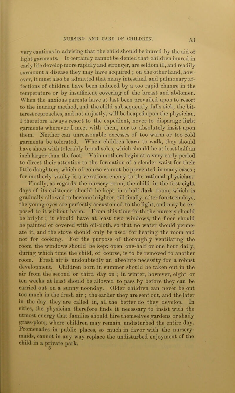 very cautious in advising that the child should be inured by the aid of light garments. It certainly cannot be denied that children inured in early life develop more rapidly and stronger, are seldom ill, and readily surmount a disease they may have acquired ; on the other hand, how- ever, it must also be admitted that many intestinal and pulmonary af- fections of children have been induced by a too rapid change in the temperature or by insufficient covering of the breast and abdomen. When the anxious parents have at last been prevailed upon to resort to the inuring method, and the child subsequently falls sick, the bit- terest reproaches, and not unjustly, will be heaped upon the physician. I therefore always resort to the expedient, never to disparage light garments wherever I meet with them, nor to absolutely insist upon them. Neither can unreasonable excesses of too warm or too cold garments be tolerated. When children learn to walk, they should have shoes with tolerably broad soles, which should be at least half an inch larger than the foot. Yain mothers begin at a very early period to direct their attention to the formation of a slender waist for their little daughters, which of course cannot be prevented in many cases ; for motherly vanity is a vexatious enemy to the rational physician. Finally, as regards the nursery-room, the child in the first eight days of its existence should be kept in a half-dark room, which is gradually allowed to become brighter, till finally, after fourteen days, the young eyes are perfectly accustomed to the light, and may be ex- posed to it without harm. From this time forth the nursery should be bright ; it should have at least two windows, the floor should be painted or covered with oil-cloth, so that no water should perme- ate it, and the stove should only be used for heating the room and not for cooking. For the purpose of thoroughly ventilating the room the windows should be kept open one-half or one hour daily, during which time the child, of course, is to be removed to another room. Fresh air is undoubtedly an absolute necessity for a robust development. Children born in summer should be taken out in the air from the second or third day on ; in winter, however, eight or ten weeks at least should be allowed to pass by before they can be carried out on a sunny noonday. Older children can never be out too much in the fresh air ; the earlier they are sent out, and the later in the day they are called in, all the better do they develop. In cities, the physician therefore finds it necessary to insist with the utmost energy that families should hire themselves gardens or shady grass-plots, where children may remain undisturbed the entire day. Promenades in public places, so much in favor with the nursery- maids, cannot in any way replace the undisturbed enjoyment of the child in a private park.