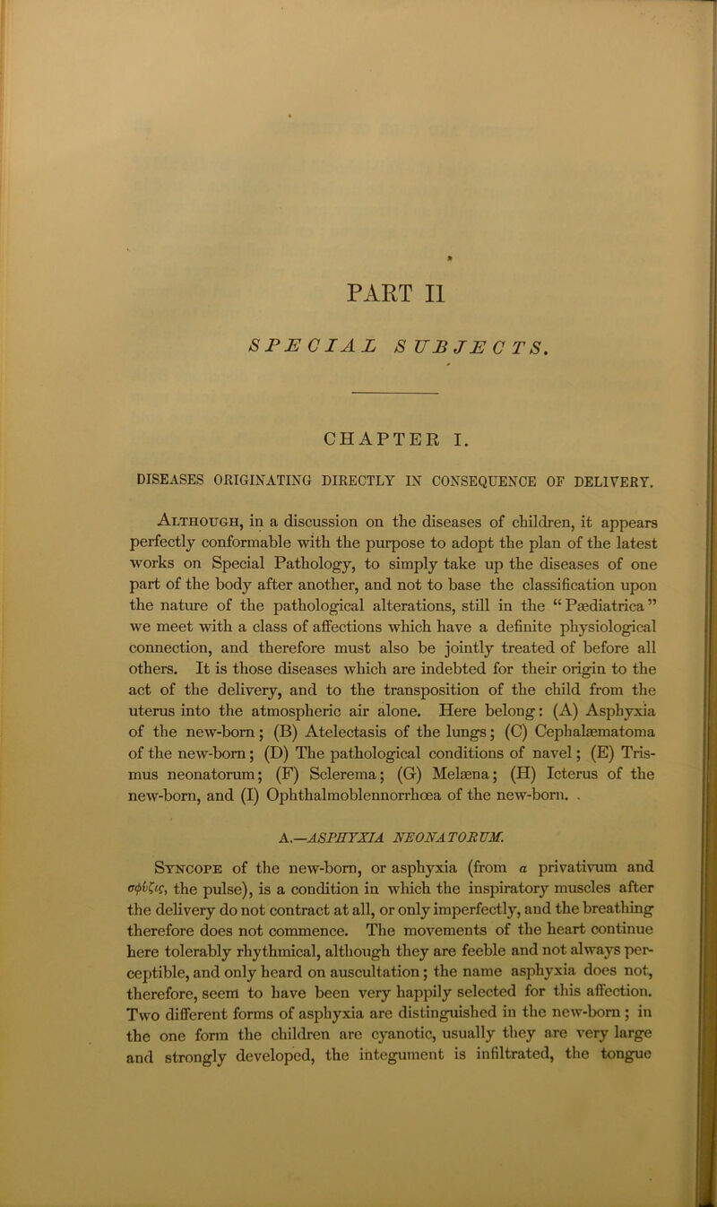 PART II SPECIAL SUBJECTS. CHAPTER I. DISEASES ORIGINATING DIRECTLY IN CONSEQUENCE OF DELIVERY. Although, in a discussion on the diseases of children, it appears perfectly conformable with the purpose to adopt the plan of the latest works on Special Pathology, to simply take up the diseases of one part of the body after another, and not to base the classification upon the nature of the pathological alterations, still in the “ Paediatrica ” we meet with a class of affections which have a definite physiological connection, and therefore must also be jointly treated of before all others. It is those diseases which are indebted for their origin to the act of the delivery, and to the transposition of the child from the uterus into the atmospheric air alone. Here belong: (A) Asphyxia of the new-born; (B) Atelectasis of the lungs; (C) Cephalaematoma of the new-born; (D) The pathological conditions of navel; (E) Tris- mus neonatorum; (F) Sclerema; (G) Melaena; (H) Icterus of the new-born, and (I) Ophthalmoblennorrhoea of the new-born. . K.—ASPHYXIA NEON A TOR UM. Syncope of the new-born, or asphyxia (from a privativum and the pulse), is a condition in which the inspiratory muscles after the delivery do not contract at all, or only imperfectly, and the breatliing therefore does not conunence. The movements of the heart continue here tolerably rhythmical, although they are feeble and not always per- ceptible, and only heard on auscultation; the name asphyxia does not, therefore, seem to have been very happily selected for this affection. Two different forms of asphyxia are distinguished in the new-bom; in the one form the children are cyanotic, usually they are very large and strongly developed, the integument is infiltrated, the tongue