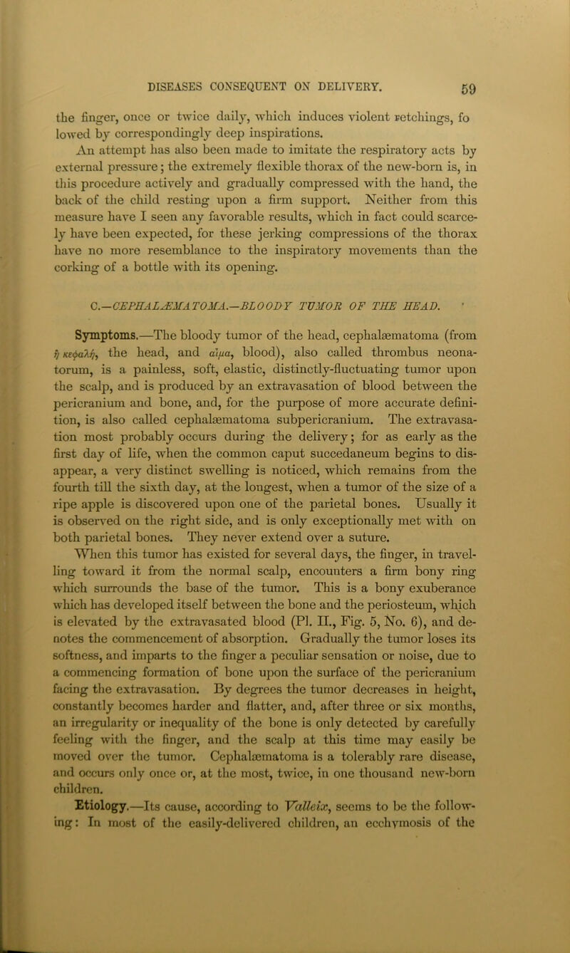 the finger, once or twice daily, which induces violent retchings, fo lowed by correspondingly deep inspirations. An attempt has also been made to imitate the respiratory acts by external pressure; the extremely flexible thorax of the new-born is, in this procedure actively and gradually compressed with the hand, the back of the child resting upon a firm support. Neither from this measure have I seen any favorable results, which in fact could scarce- ly have been expected, for these jerking compressions of the thorax have no more resemblance to the inspiratory movements than the corking of a bottle with its opening. Q.—CEPHAL^MATOMA.—BLOODY TUMOR OF THE HEAD. Symptoms.—The bloody tumor of the head, cephalasmatoma (from ^ Kt^aki].) the head, and al/^a, blood), also called thrombus neona- torum, is a painless, soft, elastic, distinctly-fluctuating tumor upon the scalp, and is produced by an extravasation of blood between the pericranium and bone, and, for the purpose of more acciirate defini- tion, is also called cephalaematoma subpericranium. The extravasa- tion most probably occurs during the delivery; for as early as the first day of life, when the common caput succedaneum begins to dis- appear, a very distinct swelling is noticed, which remains from the fourth till the sixth day, at the longest, when a tumor of the size of a ripe apple is discovered upon one of the parietal bones. Usually it is obser\'ed on the right side, and is only exceptionally met with on both parietal bones. They never extend over a suture. When this tumor has existed for several days, the finger, in travel- ling toward it from the normal scalp, encounters a firm bony ring which surroimds the base of the tumor. This is a bony exuberance which has developed itself between the bone and the periosteum, which is elevated by the extravasated blood (PI. II., Fig. 5, No. 6), and de- notes the commencement of absorption. Gradually the tumor loses its softness, and imparts to the finger a peculiar sensation or noise, due to a commencing formation of bone upon the surface of the pericranium facing the extravasation. By degrees the tumor decreases in height, constantly becomes harder and flatter, and, after three or six months, an irregularity or inequality of the bone is only detected by carefully feeling with the finger, and the scalp at this time may easily be moved over the tumor. Cephalasmatoma is a tolerably rare disease, and occurs only once or, at the most, twice, in one thousand new-born children. Etiology.—Its cause, according to Valleix., seems to be the follow- ing : In most of the easily-delivered children, an ecchvmosis of the