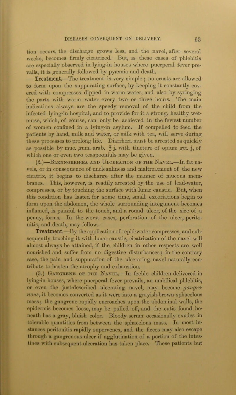 tion occurs, the discharge grows less, and the navel, after several weeks, becomes firmly cicatrized. But, as these cases of phlebitis are especially observed in lying-in houses where puerperal fever pre- vails, it is generally followed by pycemia and death. Treatment.—The treatment is very simple ; no crusts are allowed to form upon the suppurating surface, by keeping it constantly cov- ered with compresses dipped in warm water, and also by syringing the parts with warm water every two or three hours. The main indications always are the speedy removal of the child from the infected lying-in hospital, and to provide for it a strong, healthy wet- nurse, which, of course, can only be achieved in the fewest number of women confined in a lying-in asylum. If compelled to feed the patients by hand, milk and water, or milk with tea, will serve during these processes to prolong life. Diarrhoea must be arrested as quickly as possible by muc. gum. arab. | j, with tincture of opium gtt. j, of which one or even two teaspoonfuls may be given. (2.)—Blejtn’ORKHCea Am) IJLCERATioisr OF THE Navel.—In fat na- vels, or in consequence of uncleanliness and maltreatment of the new cicatrix, it begins to discharge after the manner of mucous mem- branes. This, however, is readily arrested by the use of lead-water, compresses, or by touching the surface with lunar caustic. But, when this condition has lasted for some time, small excoriations begin to form upon the abdomen, the whole surrovmding integument becomes inflamed, is painful to the touch, and a round ulcer, of the size of a penny, forms. In the worst cases, perforation of the ulcer, perito- nitis, and death, may follow. Treatment.—By the application of tepid-water compresses, and sub- sequently touching it with lunar caustic, cicatrization of the navel will almost always be attained, if the children in other respects are well nourished and suffer from no digestive disturbances; in the contrary case, the pain and suppuration of the ulcerating navel naturally con- tribute to hasten the atrophy and exhaustion. (3.) Gangbehe of the Navel.—In feeble children delivered in lying-in houses, where puerperal fever prevails, an umbilical phlebitis, or even the just-described ulcerating navel, may become gangre- nous^ it becomes converted as it were into a grayish-brown sphacelous mass; the gangrene rapidly encroaches upon the abdominal walls, tlie epidermis becomes loose, may be pulled off, and the cutis found be- neath has a gray, bluish color. Bloody serum occasionally exudes in tolerable ciuantities from between the sphacelous mass. In most in- stances peritonitis rapidly supervenes, and the faeces may also escape through a gangrenous ulcer if agglutination of a portion of the intes- tines with subsequent ulceration has taken place. These patients but