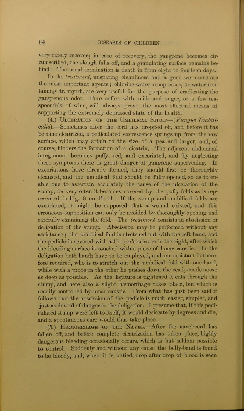 very rarely recover; in case of recovery, the gangrene becomes cir- cumscribed, the slough falls off, and a granulating surface remains be- hind. The usual termination is death in from eight to fourteen days. In the treatment^ unsparing cleanliness and a good wet-nurse are the most important agents; chlorine-water compresses, or water con- taining tr, myrrh, are very useful for the purpose of eradicating the gangrenous odor. Pure coffee with milk and sugar, or a few tea- spoonfuls of wine, will always prove the most effectual means of supporting the extremely depressed state of the health. (4.) Ulcekation of the Umbilical Stump—{Fungus JJmhili- calis).—Sometimes after the cord has dropped off, and before it has become cicatrized, a pediculated excrescence springs up from the raw surface, which may attain to the size of a pea and larger, and, of course, hinders the formation of a cicatrix. The adjacent abdominal integument becomes puffy, red, and excoriated, and by neglecting these symptoms there is great danger of gangrene supervening. If excoriations have already formed, they should first be thoroughly cleansed, and the umbilical fold should be fully opened, so as to en- able one to ascertain accurately the cause of the ulceration of the stump, for very often it becomes covered by the puffy folds as is rep- resented in Fig. 8 on PI. II. If the stump and umbilical folds are excoriated, it might be supposed that a wound existed, and this erroneous supposition can only be avoided by thoroughly opening and carefully examining the fold. The treatment consists in abscission or deligation of the stump. Abscission may be performed without any assistance ; the umbilical fold is stretched out with the left hand, and the pedicle is severed with a Cooper’s scissors in the right, after which the bleeding surface is touched with a piece of lunar caustic. In the deligation both hands have to be employed, and an assistant is there- fore required, who is to stretch out the umbilical fold with one hand, while with a probe in the other he pushes down the ready-made noose as deep as possible. As the ligature is tightened it cuts through the stump, and here also a slight haemorrhage takes place, but which is readily controlled by lunar caustic. From what has just been said it follows that the abscission of the pedicle is much easier, simpler, and just as devoid of danger as the deligation. I presume that, if this pedi- culated stump were left to itself, it would desiccate by degrees and die, and a spontaneous cure would thus take place. (5.) Hjemorehage of the Navel.—After the navel-cord has fallen off, and before complete cicatrization has taken place, highly dangerous bleeding occasionally occurs, which is but seldom possible to control. Suddenly and without any cause the belly-band is found to be bloody, and, when it is untied, drop after drop of blood is seen