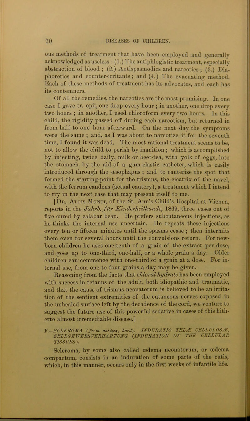 ous methods of treatment that liave been employed and generally acknowledged as useless : (1.) The antiphlogistic treatment, especially abstraction of blood ; (2.) Antispasmodics and narcotics ; (3.) Dia- phoretics and counter-irritants; and (4.) The evacuating method. Each of these methods of treatment has its advocates, and each has its contemners. Of all the remedies, the narcotics are the most promising. In one case I gave tr. opii, one drop every hour ; in another, one drop every two hours ; in another, I used chloroform every two hours. In this child, the rigidity passed off during each narcotism, but returned in from half to one hour afterward. On the next day the symptoms were the same ; and, as I was about to narcotize it for the seventh time, I found it was dead. The most rational treatment seems to be, not to allow the child to perish by inanition ; which is accomplished by injecting, twice daily, milk or beef-tea, with yolk of eggs, into the stomach by the aid of a gum-elastic catheter, which is easily introduced through the oesophagus ; and to cauterize the spot that formed the starting-point for the trismus, the cicatrix of the navel, with the ferrum candens (actual cautery), a treatment which I intend to try in the next case that may present itself to me. [Dr. Alois Monti, of the St. Ann’s Child’s Hospital at Vienna, reports in the Jalirh. far Kinderheilkunde, 1869, three cases out of five cured by calabar bean. He prefers subcutaneous injections, as he thinks the internal use uncertain. He repeats these injections every ten or fifteen minutes until the spasms cease ; then intermits them even for several hours until the convulsions return. For new- born children he uses one-tenth of a grain of the extract per dose, and goes up to one-third, one-half, or a whole grain a day. Older children can commence with one-third of a grain at a dose. For in- ternal use, from one to four grains a day may be given. Reasoning from the facts that chloral hydrate has been employed with success in tetanus of the adult, both idiopathic and traumatic, and that the cause of trismus neonatorum is believed to be an irrita- tion of the sentient extremities of the cutaneous nerves exposed in the unhealed surface left by the decadence of the cord, we venture to suggest the future use of this powerful sedative in cases of this hith- erto almost irremediable disease.] Y.—SCLEROMA {from, <TK\vpot, hard). INDUEATIO TELAE CELLULOS^N, ZELLGEWEBSVERHARTUNG {INDURATION OF THE CELLULAR TISSUES). Scleroma, by some also called oedema neonatorum, or oedema compactum, consists in an induration of some parts of the cutis, which, in this manner, occurs only in the first weeks of infantile life.