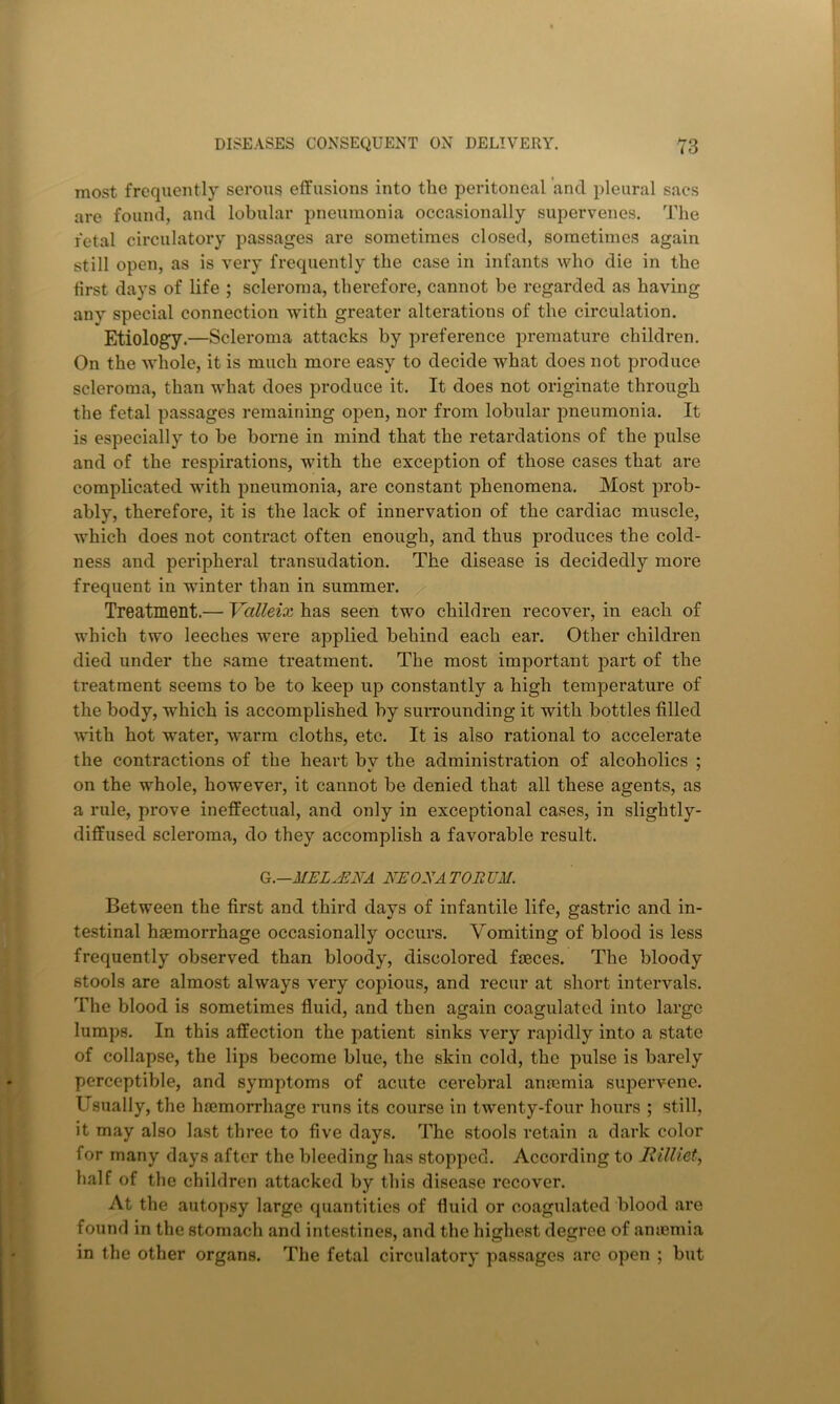 most frequently serous effusions into the peritoneal and pleural sacs are found, and lobular pneumonia occasionally supervenes. The fetal circulatory passages are sometimes closed, sometimes again still open, as is very frequently the case in infants who die in the first days of life ; scleroma, therefore, cannot be regarded as having any special connection with greater alterations of the circulation. Etiology.—Scleroma attacks by preference premature children. On the whole, it is much more easy to decide what does not produce scleroma, than what does produce it. It does not originate through the fetal passages remaining open, nor from lobular pneumonia. It is especially to be borne in mind that the retardations of the pulse and of the respirations, with the exception of those cases that are complicated with pneumonia, are constant phenomena. Most prob- ably, therefore, it is the lack of innervation of the cardiac muscle, which does not contract often enough, and thus produces the cold- ness and peripheral transudation. The disease is decidedly more frequent in winter than in summer. Treatment.— Valleix has seen two children recover, in each of which two leeches were applied behind each ear. Other children died under the same treatment. The most important part of the treatment seems to be to keep up constantly a high temperature of the body, which is accomplished by surrounding it with bottles filled with hot water, warm cloths, etc. It is also rational to accelerate the contractions of the heart by the administration of alcoholics ; on the whole, however, it cannot be denied that all these agents, as a rule, prove ineffectual, and only in exceptional cases, in slightly- diffused scleroma, do they accomplish a favorable result. G.—MELyENA NEONATORUM. Between the first and third days of infantile life, gastric and in- testinal haemorrhage occasionally occurs. Vomiting of blood is less frequently observed than bloody, discolored faeces. The bloody stools are almost always very copious, and recur at short intervals. The blood is sometimes fluid, and then again coagulated into large lumps. In this affection the patient sinks very rapidly into a state of collapse, the lips become blue, the skin cold, the pulse is barely perceptible, and symptoms of acute cerebral anaemia supervene. Usually, the haemorrhage runs its course in twenty-four hours ; still, it may also last three to five days. The stools retain a dark color for many days after the bleeding has stopped. According to Jiilliet, half of the children attacked by this disease recover. At the autopsy large quantities of fluid or coagulated blood are found in the stomach and intestines, and the highest degree of anujmia in the other organs. The fetal circulatory passages arc open ; but