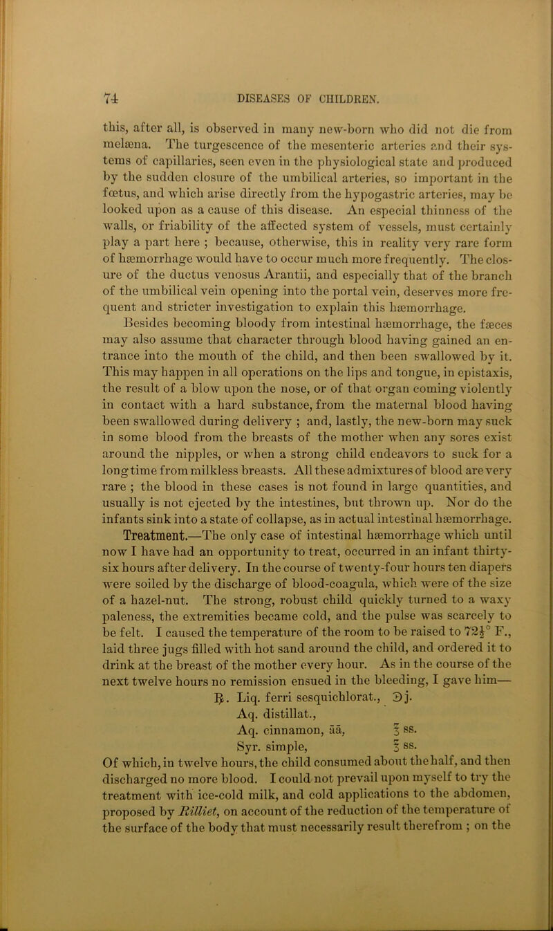 this, after all, is observed in many new-born who did not die from melfena. The turgescence of the mesenteric arteries and their sys- tems of capillaries, seen even in the physiological state and produced by the sudden closure of the umbilical arteries, so important in the fcetiis, and which arise directly from the hypogastric arteries, may be looked upon as a cause of this disease. An especial thinness of the walls, or friability of the affected system of vessels, must certainly play a part here ; because, otherwise, this in reality very rare form of hsemorrhage would have to occur much more frequently. The clos- ure of the ductus venosus Arantii, and especially that of the branch of the umbilical vein opening into the portal vein, deserves more fre- quent and stricter investigation to explain this hsGinorrhage. Besides becoming bloody from intestinal hsemorrhage, the fieces may also assume that character through blood having gained an en- trance into the mouth of the child, and then been swallowed by it. This may happen in all operations on the lips and tongue, in epistaxis, the result of a blow upon the nose, or of that organ coming violently in contact with a hard substance, from the maternal blood having been swallowed during delivery ; and, lastly, the new-born may suck in some blood from the breasts of the mother when any sores exist around the nipples, or when a strong child endeavors to suck for a longtime from milkless breasts. All these admixtures of blood are very rare ; the blood in these cases is not found in large quantities, and usually is not ejected by the intestines, but thrown up. Nor do the infants sink into a state of collapse, as in actual intestinal hsemorrhage. Treatment.—The only case of intestinal hsemorrhage which until now I have bad an opportunity to treat, occurred in an infant thirty- six hours after delivery. In the course of twenty-four hours ten diapers were soiled by the discharge of blood-coagula, which were of the size of a hazel-nut. The strong, robust child quickly turned to a waxy paleness, the extremities became cold, and the pulse was scarcely to be felt. I caused the temperature of the room to be raised to 72^° F., laid three jugs filled with hot sand around the child, and ordered it to drink at the breast of the mother every hour. As in the course of the next twelve hours no remission ensued in the bleeding, I gave him— I^. Liq. ferri sesquichlorat., 3j. Aq. distillat., Aq. cinnamon, aa, 3 ss. Syr. simple, 3 ss. Of which, in twelve hours, the child consumed about the half, and then discharged no more blood. I could not prevail upon myself to try the treatment with ice-cold milk, and cold applications to the abdomen, proposed by Rilliet, on account of the reduction of the temperature of the surface of the body that must necessarily result therefrom ; on the